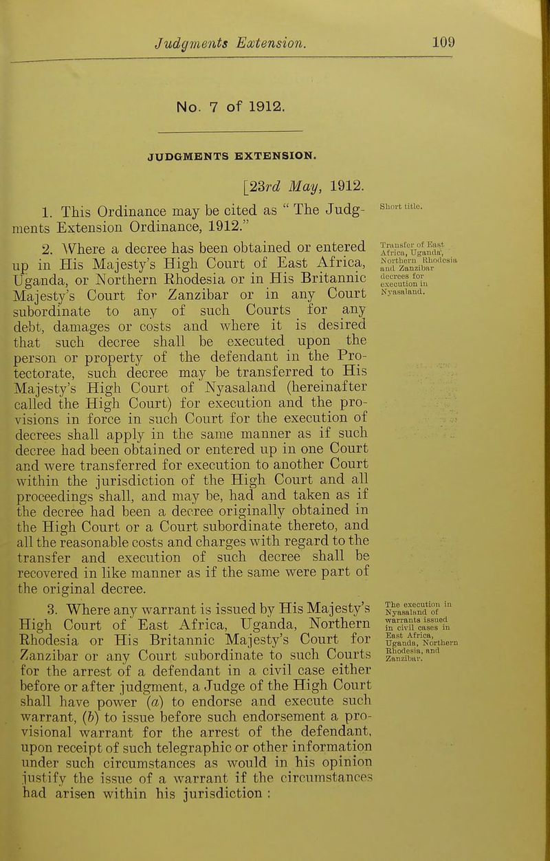 No. 7 of 1912. JUDGMENTS EXTENSION. Truusfcr uf East. Africa, Ugamlff', Northern RUndosia »u(l Zanzibar decrees for execution in Nvasaland. [2^rd May, 1912. 1. This Ordinance may be cited as  The Judg- s^'''- ments Extension Ordinance, 1912. 2. ^V'here a decree has been obtained or entered up in His Majesty's High Court of East Africa, Uganda, or Northern Rhodesia or in His Britannic Majesty's Court for Zanzibar or in any Court subordinate to any of such Courts for any debt, damages or costs and where it is desired that such decree shall be executed upon the person or property of the defendant in the Pro- tectorate, such decree may be transferred to His Majesty's High Court of Nyasaland (hereinafter called the High Court) for execution and the pro- visions in force in such Court for the execution of decrees shall apply in the same manner as if such decree had been obtained or entered up in one Court and were transferred for execution to another Court within the jurisdiction of the High Court and all proceedings shall, and may be, had and taken as if the decree had been a decree originally obtained in the High Court or a Court subordinate thereto, and all the reasonable costs and charges with regard to the transfer and execution of such decree shall be recovered in like manner as if the same were part of the original decree. 3. Where any warrant is issued by His Majesty's High Court of East Africa, Uganda, Northern Rhodesia or His Britannic Majesty's Court for Zanzibar or any Court subordinate to such Courts for the arrest of a defendant in a civil case either before or after judgment, a Judge of the High Court shall have power [a) to endorse and execute such warrant, (6) to issue before such endorsement a pro- visional warrant for the arrest of the defendant, upon receipt of such telegraphic or other information under such circumstances as would in his opinion justify the issue of a warrant if the circumstances had arisen within his jurisdiction : The execution in Nyasaland of warrants issued in civil cases in East Africa, Uganda, Korthern Rhodesia, and Zanzibar.