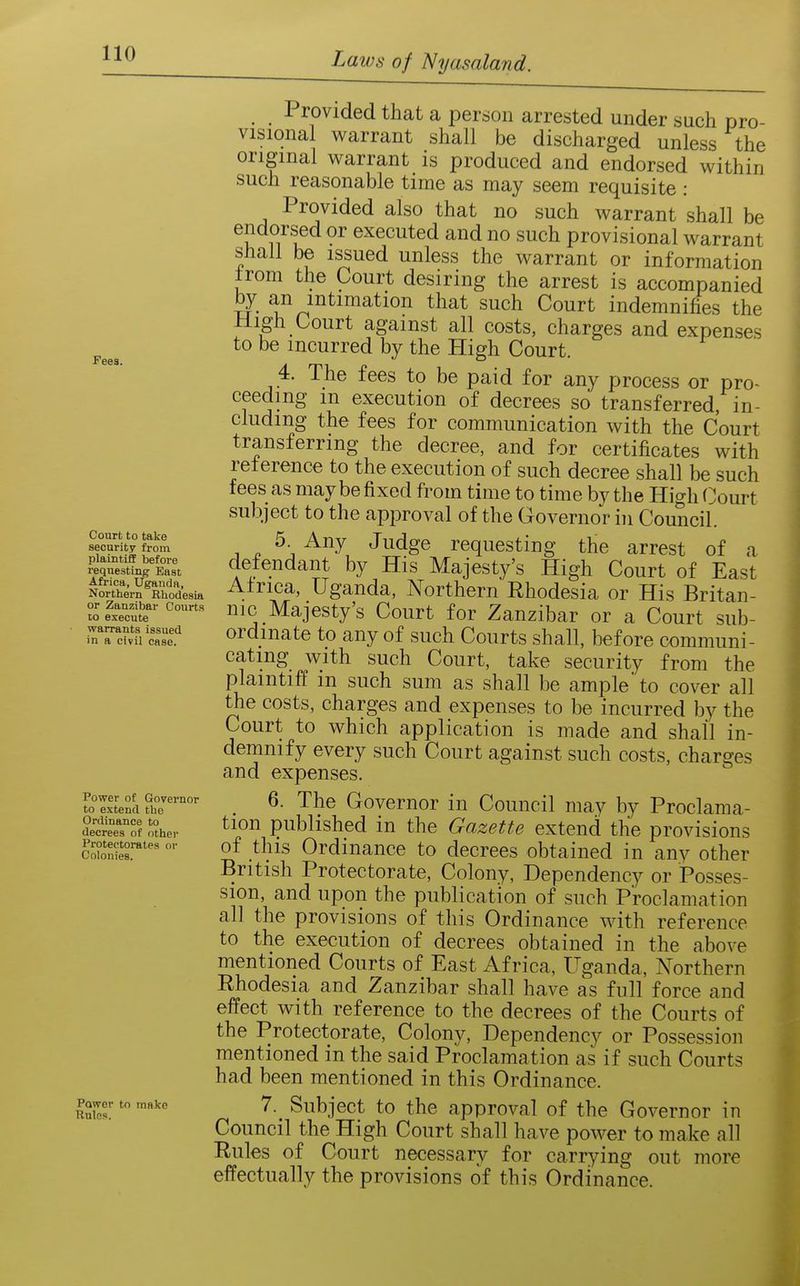 Fees. Court to take security from plaintiff befoi-e requesting East Africa, Uganda, Northern Rhodesia or Zanzibar Courts to execute warrants issued in a civil case. Power of Governor to extend the Ordinance to decrees of other Protectorates or Colonies. Power tn make Rules. , Provided that a person arrested under snch pro- visional warrant shall be discharged unless the original warrant is produced and endorsed within such reasonable time as may seem requisite : Provided also that no such warrant shall be endorsed or executed and no such provisional warrant shall be issued unless the warrant or information ±rom the Court desiring the arrest is accompanied by an intimation that such Court indemnifies the High Court against all costs, charges and expenses to be incurred by the High Court. 4. The fees to be paid for any process or pro~ ceedmg m execution of decrees so transferred, in- cluding the fees for communication with the Court transferring the decree, and for certificates with relerence to the execution of such decree shall be such fees as may be fixed from time to time by the High f jourt subject to the approval of the Governor in Council. 1 ^ ^\ Judge requesting the arrest of a defendant by His Majesty's High Court of East Africa, Uganda, Northern Ehodesia or His Britan- nic Majesty's Court for Zanzibar or a Court sub- ordinate to any of such Courts shall, before communi- cating with such Court, take security from the plaintiff in such sum as shall be ample' to cover all the costs, charges and expenses to be incurred by the Court to which application is made and shall in- demnify every such Court against such costs, charges and expenses. 6. The Governor in Council may by Proclama- tion published in the Gazette extend the provisions of this Ordinance to decrees obtained in any other British Protectorate, Colony, Dependency or Posses- sion, and upon the publication of such Proclamation all the provisions of this Ordinance with reference to the execution of decrees obtained in the above mentioned Courts of East Africa, Uganda, Northern Rhodesia and Zanzibar shall have as full force and effect with reference to the decrees of the Courts of the Protectorate, Colony, Dependency or Possession mentioned in the said Proclamation as if such Courts had been mentioned in this Ordinance. 7. Subject to the approval of the Governor in Council the High Court shall have power to make all Rules of Court necessary for carrying out more effectually the provisions of this Ordinance.