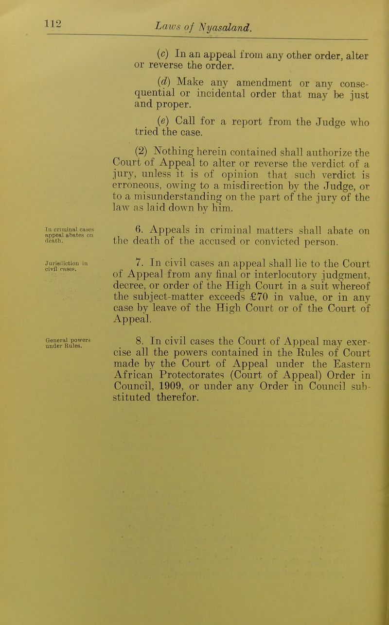 In crirainRl oases appeal abates on death. Jurisdiction in civil rnsee. General power? under Rules. (c) In an appeal from any other order, alter or reverse the order. (d) Make any amendment or any conse- quential or incidental order that may be just and proper. (e) Call for a report from the Judge who tried the case. (2) Nothing herein contained shall authorize the Court of Appeal to alter or reverse the verdict of a jury, unless it is of opinion that such verdict is erroneous, owing to a misdirection by the Judge, or to a misunderstanding on the part of the jury of the law as laid down by him. 6. Appeals in criminal matters shall abate on the death of the accused or convicted person. 7. In civil cases an appeal shall lie to the Court of Appeal from any final or interlocutory judgment, decree, or order of the High Court in a suit whereof the subject-matter exceeds £70 in value, or in any case by leave of the High Court or of the Court of Appeal. 8. In civil cases the Court of Appeal may exer- cise all the powers contained in the Eules of Court made by the Court of Appeal under the Eastern African Protectorates (Court of Appeal) Order in Council, 1909, or under any Order in Council sub- stituted therefor.