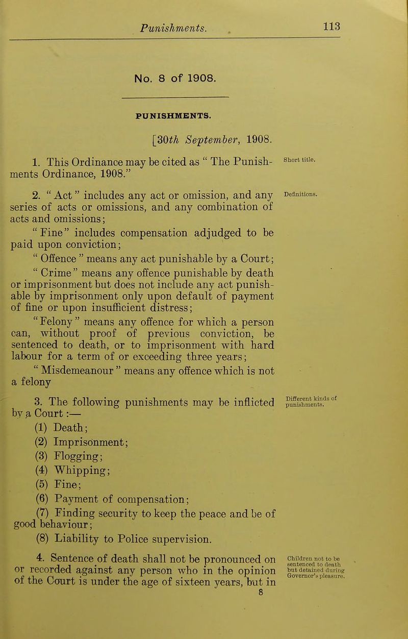 No. 8 of 1908. PUNISHMENTS. [30i^ September, 1908. 1. This Ordinance may be cited as  The Punish- ^hort tuie. ments Ordinance, 1908. 2.  Act includes any act or omission, and any Definitions, series of acts or omissions, and any combination of acts and omissions; Fine includes compensation adjudged to be paid upon conviction;  Offence  means any act punishable by a Court;  Crime  means any offence punishable by death or imprisonment but does not include any act punish- able by imprisonment only upon default of payment of fine or upon insufficient distress;  Felony  means any offence for which a person can, without proof of previous conviction, be sentenced to death, or to imprisonment with hard labour for a term of or exceeding three years;  Misdemeanour  means any offence which is not a felony 3. The following punishments may be inflicted ?Smeni^.''°' by a Court:— (1) Death; (2) Imprisonment; (3) Flogging; (4) Whipping; (5) Fine; (6) Payment of compensation; (7) Finding security to keep the peace and be of good behaviour; (8) Liability to Police supervision. 4. Sentence of death shall not be pronounced on oMiaren nottobe J , . 1 • -1 . . sentenced to dentli or recorded against any person who m the opinion but detained dming 01 tne bourt is under the age of sixteen years, but m 8