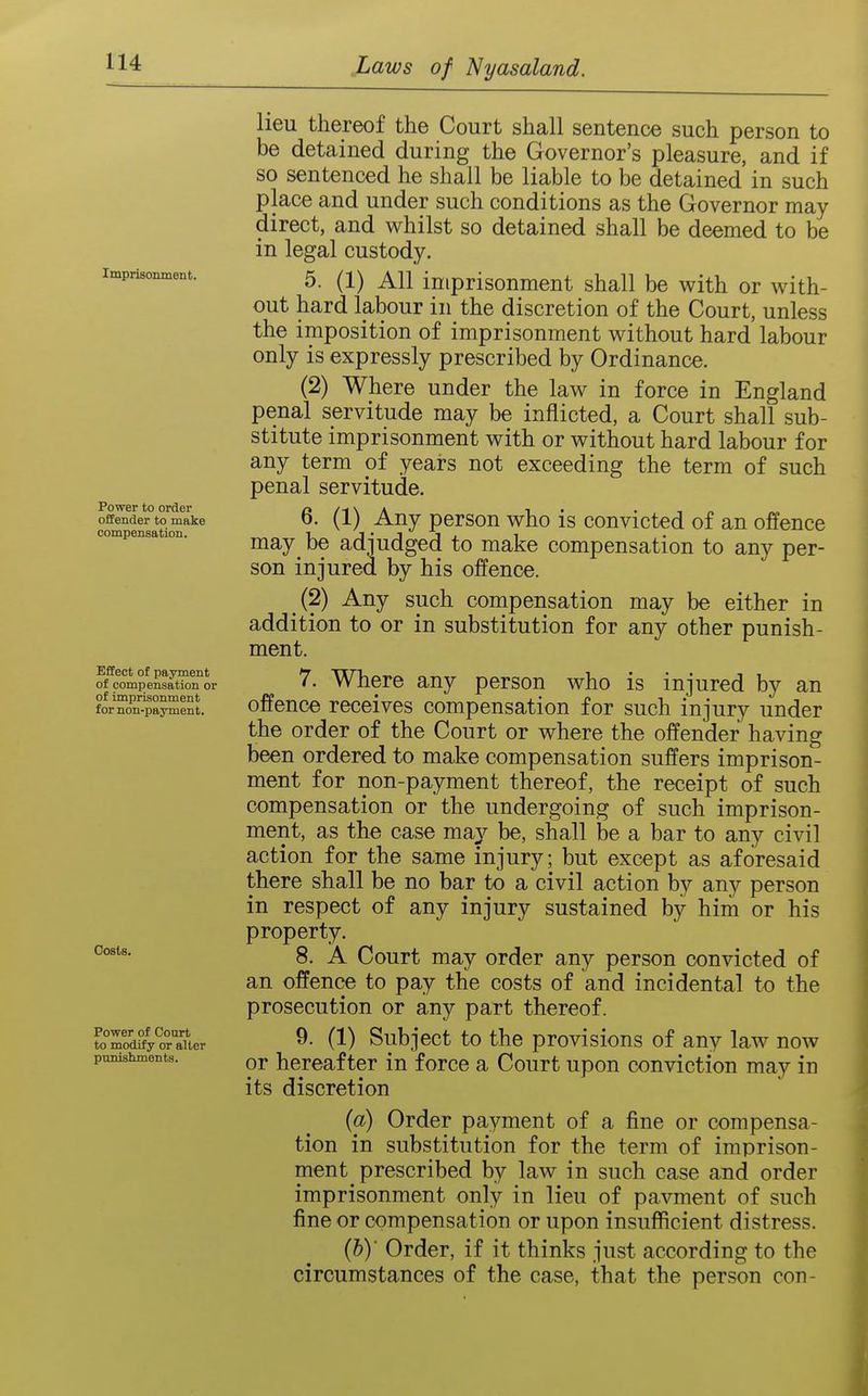 Imprisonment. Power to order offender to make compensation. Effect of payment of compensation or of imprisonment for non-payment. Oosts. Power of Court to modify or alter punishments. lieu thereof the Court shall sentence such person to be detained during the Governor's pleasure, and if so sentenced he shall be liable to be detained in such place and under such conditions as the Governor may direct, and whilst so detained shall be deemed to be in legal custody. 5. (1) All imprisonment shall be with or with- out hard labour in the discretion of the Court, unless the imposition of imprisonment without hard labour only is expressly prescribed by Ordinance. (2) Where under the law in force in England penal servitude may be inflicted, a Court shall sub- stitute imprisonment with or without hard labour for any term of years not exceeding the term of such penal servitude. 6. (1) Any person who is convicted of an offence may^ be adjudged to make compensation to any per- son injured by his offence. (2) Any such compensation may be either in addition to or in substitution for any other punish- ment. 7. Where any person who is injured by an offence receives compensation for such injury under the order of the Court or where the offender having been ordered to make compensation suffers imprison- ment for non-payment thereof, the receipt of such compensation or the undergoing of such imprison- ment, as the case may be, shall be a bar to any civil action for the same injury; but except as aforesaid there shall be no bar to a civil action by any person in respect of any injury sustained by him or his property. 8. A Court may order any person convicted of an offence to pay the costs of and incidental to the prosecution or any part thereof. 9. (1) Subject to the provisions of any law now or hereafter in force a Court upon conviction may in its discretion {a) Order payment of a fine or compensa- tion in substitution for the term of imprison- ment prescribed by law in such case and order imprisonment only in lieu of payment of such fine or compensation or upon insufficient distress. (5)' Order, if it thinks just according to the circumstances of the case, that the person con-