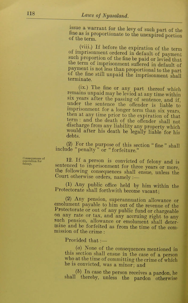 Consequences of conviction for felony. issue a warrant for the levy of such part of the line as is proportionate to the unexpired portion of the term. ^ (viii.) If before the expiration of the term ot imprisonment ordered in default of payment such proportion of the fine be paid or levied that the term of imprisonment suffered in default of payment is not less than proportional to the part o± the fine still unpaid the imprisonment shall terminate. (ix.) The fine or any part thereof which remains unpaid may be levied at any time within SIX years after the passing of sentence, and if under the sentence the offender is liable to imprisonment for a longer term than six years, then at any time prior to the expiration of that term : and the death of the offender shall not discharge from any liability any property which would after his death be legally liable for his debts. _ (2) For the purpose of this section  fine  shall include 'penalty or forfeiture. 12. If a person is convicted of felony and is sentenced to imprisonment for three years or more, the following consequences shall ensue, unless the Court otherwise orders, namely :— (1) Any public office held by him within the Protectorate shall forthwith become vacant; (2) Any pension, superannuation allowance or emolument payable to him out of the revenue of the Protectorate or out of any public fund or chargeable on any rate or tax, and any accruing right to any such pension, allowance or emolument shall deter- mine and be forfeited as from the time of the com- mission of the crime: Provided that:— _ {a) None of the consequences mentioned in this section shall ensue in the case of a person who at the time of committing the crime of which he is convicted, was a minor; and {h) In case the person receives a pardon, he shall thereby, unless the pardon otherwise
