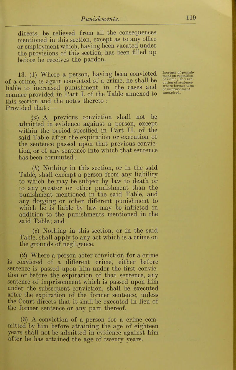 directs, be relieved from all the consequences mentioned in this section, except as to any office or employment which, having been vacated under the provisions of this section, has been filled up before he receives the pardon. 13. (1) Where a person, having been convicted of a crime, is again convicted of a crime, he shall be liable to increased punishment in the cases and manner provided in Part I. of the Table annexed to this section and the notes thereto: Provided that:— (a) A previous conviction shall not be admitted in evidence against a person, except v^rithin the period specified in Part II. of the said Table after the expiration or execution of the sentence passed upon that previous convic- tion, or of any sentence into which that sentence has been commuted; (&) Nothing in this section, or in the said Table, shall exempt a person from any liability to which he may be subject by law to death or to any greater or other punishment than the punishment mentioned in the said Table, and any flogging or other different punishment to which he is liable by law may be inflicted in addition to the punishments mentioned in the said Table; and (c) Nothing in this section, or in the said Table, shall apply to any act which is a crime on the grounds of negligence. (2) Where a person after conviction for a crime is convicted of a different crime, either before sentence is passed upon him under the first convic- tion or before the expiration of that sentence, any sentence of imprisonment which is passed upon him under the subsequent conviction, shall be executed after the expiration of the former sentence, unless the Court directs that it shall be executed in lieu of the former sentence or any part thereof. (3) A conviction of a person for a crime com- mitted by him before attaining the age of eighteen years shall not be admitted in evidence against him after he has attained the age of twenty years. Increase of punisli- ment on repetition of crime; and exe- cution of sentence where former term of imprisonment unexpired.