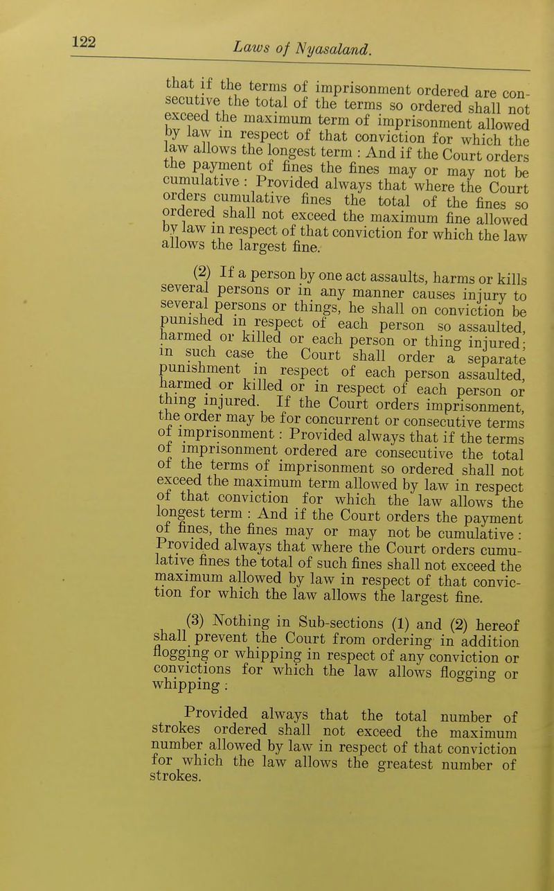 that if the terms of imprisonment ordered are con- secutive the total of the terms so ordered shlll not exceed the maximum term of imprisonment allowed by law in respect of that conviction for which the law allows the longest term : And if the Court orders the payment of fines the fines may or may not be cumulative: Provided always that where the Court orders cumulative fines the total of the fines so ordered shall not exceed the maximum fine allowed by law m respect of that conviction for which the law allows the largest fine. (2) If a person by one act assaults, harms or kills several persons or in any manner causes iniury to several persons or things, he shall on conviction be punished in respect of each person so assaulted, liarmed or killed or each person or thin^ iniured- m such case_ the Court shall order a separate punishment m respect of each person assaulted, harmed or killed or in respect of each person or thing injured. If the Court orders imprisonment tfie order may be for concurrent or consecutive terms ot imprisonment: Provided always that if the terms ot imprisonment ordered are consecutive the total ot the terms of imprisonment so ordered shall not exceed the maximum term allowed by law in respect ot that conviction for which the law allows the longest term : And if the Court orders the payment ot fines, the fines may or may not be cumulative: Provided always that where the Court orders cumu- lative fines the total of such fines shall not exceed the maximum allowed by law in respect of that convic- tion for which the law allows the largest fine. (3) Nothing in Sub-sections (1) and (2) hereof shall prevent the Court from ordering in addition flogging or whipping in respect of any conviction or convictions for which the law allows flogging or whipping : Provided always that the total number of strokes ordered shall not exceed the maximum number allowed by law in respect of that conviction for which the law allows the greatest number of strokes.