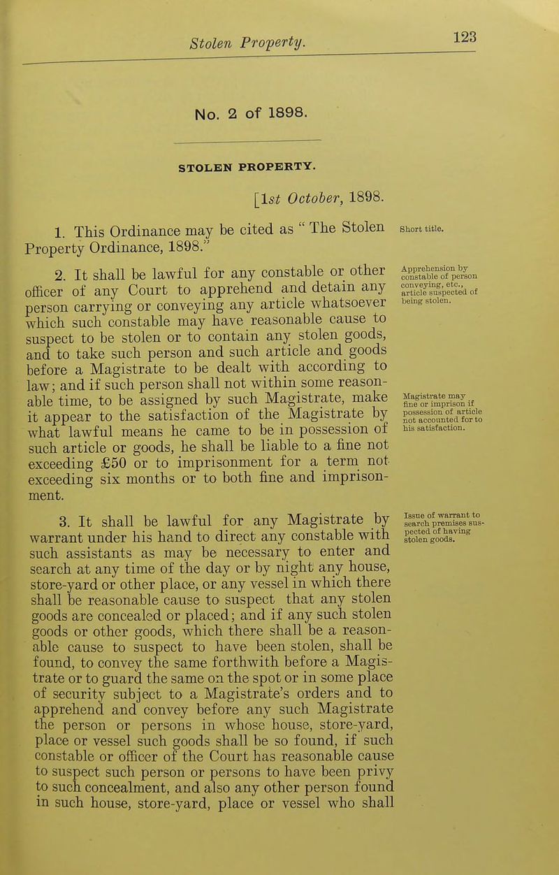 Stolen Property. No. 2 of 1898. STOLEN PROPERTY. [l5^ October, 1898. 1. This Ordinance may be cited as  The Stolen Property Ordinance, 1898. 2. It shall be lawful for any constable or other officer of any Court to apprehend and detain any person carrying or conveying any article whatsoever which such constable may have reasonable cause to suspect to be stolen or to contain anj^ stolen goods, and to take such person and such article and goods before a Magistrate to be dealt with according to law; and if such person shall not within some reason- able time, to be assigned by such Magistrate, make it appear to the satisfaction of the Magistrate by what lawful means he came to be in possession of such article or goods, he shall be liable to a fine not exceeding £50 or to imprisonment for a term not exceeding six months or to both fine and imprison- ment. 3. It shall be lawful for any Magistrate by warrant under his hand to direct any constable with such assistants as may be necessary to enter and search at any time of the day or by night any house, store-yard or other place, or any vessel in which there shall be reasonable cause to suspect that any stolen goods are concealed or placed; and if any such stolen goods or other goods, which there shall be a reason- able cause to suspect to have been stolen, shall be found, to convey the same forthwith before a Magis- trate or to guard the same on the spot or in some place of security subject to a Magistrate's orders and to apprehend and convey before any such Magistrate the person or persons in whose house, store-yard, place or vessel such goods shall be so found, if such constable or officer of the Court has reasonable cause to suspect such person or persons to have been privy to such concealment, and also any other person found in such house, store-yard, place or vessel who shall Short title. Apprehension by constable of person conveying, etc., article suspected of being stolen. Magistrate may ^ fine or imprison if possession of article not accounted for to his satisfaction. Issue of -warraiit to search premises sus- pected of having stolen goods.