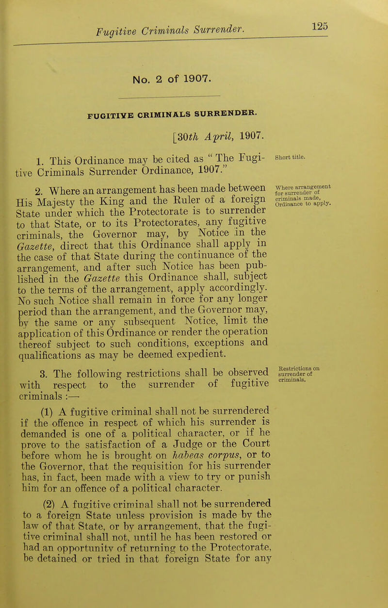 No. 2 of 1907. Short title. Where arrangement for surrender of criminals made, Ordinance to apply. FUGITIYE CRIMINALS SURRENDER. [dOth Afril, 1907. 1. This Ordinance may be cited as  The Fugi- tive Criminals Surrender Ordinance, 1907. 2. Where an arrangement has been made between His Majesty the King and the Ruler of a foreign State under which the Protectorate is to surrender to that State, or to its Protectorates, any fugitive criminals, the Governor may, by Notice ,in the Gazette, direct that this Ordinance shall apply m the case of that State during the continuance of the arrangement, and after such Notice has been pub- lished in the Gazette this Ordinance shall, subject to the terms of the arrangement, apply accordingly. No such Notice shall remain in force for any longer period than the arrangement, and the Governor may, by the same or any subsequent Notice, limit the application of this Ordinance or render the operation thereof subject to such conditions, exceptions and qualifications as may be deemed expedient. 3. The following restrictions shall be observed ^renderof with respect to the surrender oi fugitive criminals :— (1) A fugitive criminal shall not be surrendered if the offence in respect of which his surrender is demanded is one of a political character, or if he prove to the satisfaction of a Judge or the Court Wore whom he is brought on habeas corpus, or to the Governor, that the requisition for his surrender has, in fact, been made with a view to try or punish him for an offence of a political character. (2) A fusritive criminal shall not be surrendered to a foreign State unless provision is made by the law of that State, or by arrang^ement, that the fugi- tive criminal shall not, until he has been restored or had an opportunitv of returning to the Protectorate, be detained or tried in that foreign State for any criminals.