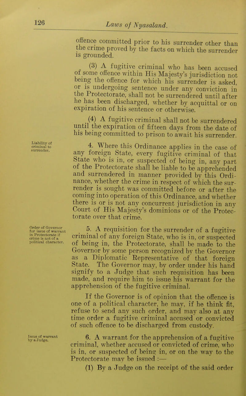 Liability of criminal to surrender. Order of Governor for issue of warrant in Protectorate if crime is not of a political character. Issue of warrant by a Judge. offence committed prior to his surrender other than the crime proved by the facts on which the surrender IS grounded. (3) A fugitive criminal who has been accused ot some offence within His Majesty's jurisdiction not being the offence for which his surrender is asked, or IS undergoing sentence under any conviction in the Protectorate, shall not be surrendered until after he has been discharged, whether by acquittal or on expiration of his sentence or otherwise. (4) A fugitive criminal shall not be surrendered until the expiration of fifteen days from the date of his being committed to prison to await his surrender. 4. Where this Ordinance applies in the case of any foreign State, every fugitive criminal of that State who is in, or suspected of being in, any part of the Protectorate shall be liable to be apprehended and surrendered in manner provided by this Ordi- nance, whether the crime in respect of which the sur- render is sought was committed before or after the coming into operation of this Ordinance, and whether there is or is not any concurrent jurisdiction in any Court of His Majesty's dominions or of the Protec- torate over that crime. 5. A requisition for the surrender of a fugitive criminal of any foreign State, w^ho is in, or suspected of being in, the Protectorate, shall be made to the Governor by some person recognized by the Governor as a Diplomatic Eepresentative of that foreign State. The Governor may, by order under his hand signify to a Judge that such requisition has been made, and require him to issue his warrant for the apprehension of the fugitive criminal. If the Governor is of opinion that the offence is one of a political character, he may, if he think fit, refuse to send any such order, and may also at any time order a fugitive criminal accused or convicted of such offence to be discharged from custody. 6. A warrant for the apprehension of a fugitive criminal, whether accused or convicted of crime, who is in, or suspected of beinc: in, or on the way to the Protectorate may be issued :— (1) By a Judge on the receipt of the said order