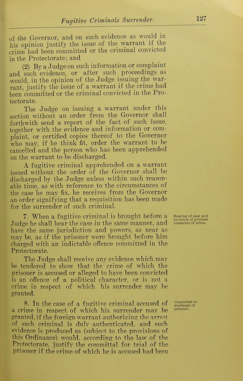of the Governor, and on such evidence as would in his opinion justify the issue of the v^arrant if the crime had been committed or the criminal convicted in the Protectorate; and (2) By a Judge on such information or complaint and such evidence, or after such proceedings as would, in the opinion of the Judge issuing the war- rant, justify the issue of a warrant if the crime had been committed or the criminal convicted in the Pro- tectorate. The Judge on issuing a warrant under this section without an order from the Governor shall forthwith send a report of the fact of such issue, together with the evidence and information or com- plaint, or certified copies thereof to the Governor who may, if he think fit, order the warrant to be cancelled and the person who has been apprehended on the warrant to be discharged. A fugitive criminal apprehended on a warrant issued without the order of the Governor shall be discharged by the Judge unless within such reason- able time, as with reference to the circumstances of the case he may fix, he receives from the Governor an order signifying that a requisition has been made for the surrender of such criminal. 7. When a fugitive criminal is brought before a Hearmg of case and o , o evidence of political Judge he shall hear the case m the same manner, and character of crime, have the same jurisdiction and powers, as near as may be, as if the prisoner were brought before him charged with an indictable offence committed in the Protectorate. The Judge shall receive any evidence which may be tendered to show that the crime of which the prisoner is accused or alleged to have been convicted is an offence of a political character, or is not a crime in respect of which his surrender may be granted. 8. In the case of a fugitive criminal accused of S'^ge'^of a crime in respect of which his surrender may be p™°'^«'- granted, if the foreign warrant authorizing: the arrp=!t of such criminal is duly authenticated, and such evidence is produced as (subject to the provisions of this Ordinance) would, according to the law of the Protectorate, justify the committal for trial of the prisoner if the crime of which he is accused had been