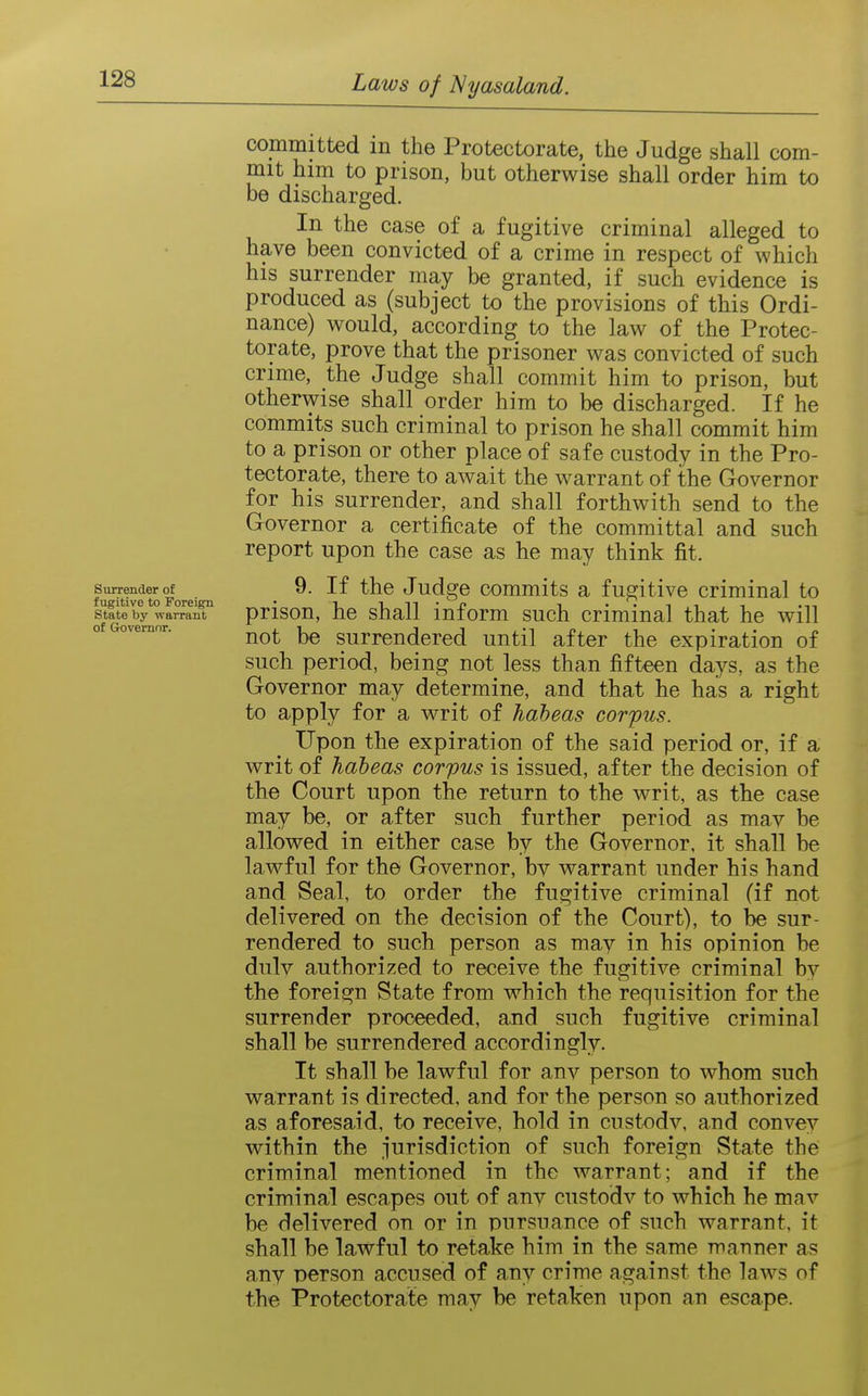 committed in the Protectorate, the Judge shall com- mit him to prison, but otherwise shall order him to be discharged. In the case of a fugitive criminal alleged to have been convicted of a crime in respect of which his surrender may be granted, if such evidence is produced as (subject to the provisions of this Ordi- nance) would, according to the law of the Protec- torate, prove that the prisoner was convicted of such crime, the Judge shall commit him to prison, but otherwise shall order him to be discharged. If he commits such criminal to prison he shall commit him to a prison or other place of safe custody in the Pro- tectorate, there to await the warrant of the Governor for his surrender, and shall forthwith send to the Governor a certificate of the committal and such report upon the case as he may think fit. smrenderrtE^^^, _ 9. If the Judgc commits a fugitive criminal to stftebVwa^'aiT' prlsou, hc shall inform such criminal that he will of Governor. surrendcrcd until after the expiration of such period, being not less than fifteen days, as the Governor may determine, and that he has a right to apply for a writ of habeas corpus. Upon the expiration of the said period or, if a writ of habeas corpus is issued, after the decision of the Court upon the return to the writ, as the case may be, or after such further period as mav be allowed in either case by the Governor, it shall be lawful for the Governor, bv warrant under his hand and Seal, to order the fugitive criminal (if not delivered on the decision of the Court), to be sur- rendered to such person as may in his opinion be duly authorized to receive the fugitive criminal by the foreign State from which the requisition for the surrender proceeded, and such fugitive criminal shall be surrendered accordingly. It shall be lawful for anv person to whom such warrant is directed, and for the person so authorized as aforesaid, to receive, hold in custody, and convev within the jurisdiction of such foreign State the criminal mentioned in the warrant; and if the criminal escapes out of any custody to which he may be delivered on or in pnrsnance of such warrant, it shall be lawful to retake him in the same manner as any person accused of any crime against the laws of the Protectorate may be retaken upon an escape.