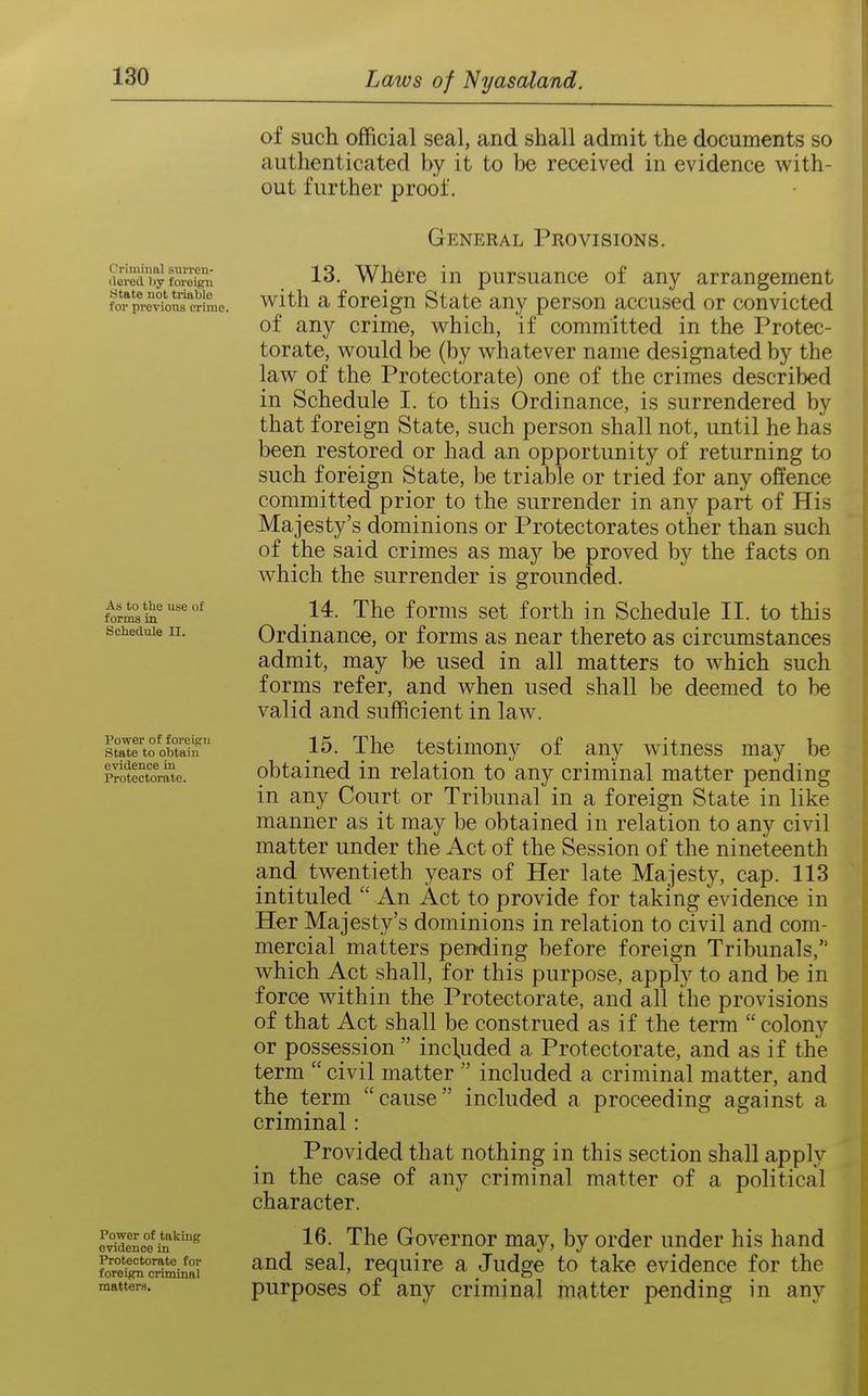 Cviminnl siiiTen- (lei'ocl by foreign State not triable for previous crime. As to the use o£ forms in Schedule 11. Power of foreign State to obtain evidence in Protectorate. Power of taking evidence in Protectorate for foreign criminal matters. of such official seal, and shall admit the documents so authenticated by it to be received in evidence with- out further proof. General Provisions. 13. Where in pursuance of any arrangement with a foreign State any person accused or convicted of any crime, which, if committed in the Protec- torate, would be (by whatever name designated by the law of the Protectorate) one of the crimes described in Schedule I. to this Ordinance, is surrendered by that foreign State, such person shall not, until he has been restored or had an opportunity of returning to such foreign State, be triable or tried for any offence committed prior to the surrender in any part of His Majesty's dominions or Protectorates other than such of the said crimes as may be proved by the facts on which the surrender is grounded. 14. The forms set forth in Schedule II. to this Ordinance, or forms as near thereto as circumstances admit, may be used in all matters to which such forms refer, and when used shall be deemed to be valid and sufficient in law. 15. The testimony of any witness may be obtained in relation to any criminal matter pending in any Court or Tribunal in a foreign State in like manner as it may be obtained in relation to any civil matter under the Act of the Session of the nineteenth and twentieth years of Her late Majesty, cap. 113 intituled  An Act to provide for taking evidence in Her Majesty's dominions in relation to civil and com- mercial matters pending before foreign Tribunals, which Act shall, for this purpose, apply to and be in force within the Protectorate, and all the provisions of that Act shall be construed as if the term  colony or possession  included a Protectorate, and as if the term civil matter  included a criminal matter, and the term cause included a proceeding against a criminal: Provided that nothing in this section shall apply in the case of any criminal matter of a political character. 16. The Governor may, by order under his hand and seal, require a Judge to take evidence for the purposes of any criminal matter pending in any