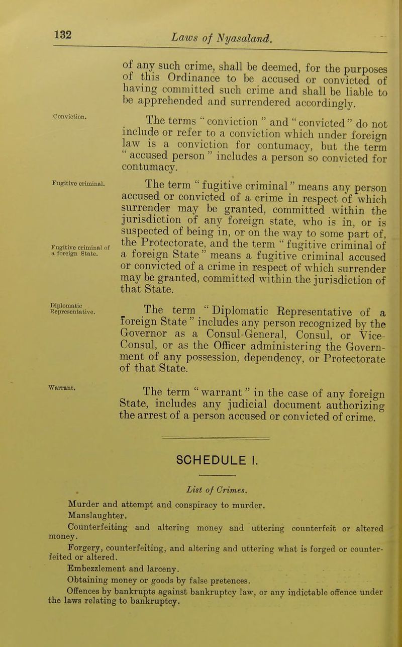Conviction. Pngitive criminal. Fugitive criminal of ft foreign State. Diplomatic ■Representative. of any such crime, shall be deemed, for the purposes of this Ordinance to be accused or convicted of having committed such crime and shall be liable to be apprehended and surrendered accordingly. The terms  conviction  and  convicted  do not include or refer to a conviction which under foreign law is a conviction for contumacy, but the term  accused person  includes a person so convicted for contumacy. « The term  fugitive criminal means any person accused or convicted of a crime in respect of which surrender may be granted, committed within the jurisdiction of any foreign state, who is in, or is suspected of being in, or on the way to some part of, the Protectorate, and the term  fugitive criminal of a foreign State  means a fugitive criminal accused or convicted of a crime in respect of which surrender may be granted, committed within the jurisdiction of that State. The term Diplomatic Representative of a foreign State  includes any person recognized by the Governor as a Consul-General, Consul, or Vice- Consul, or as the Officer administering the Govern- ment of any possession, dependency, or Protectorate of that State. Warrant, The term  warrant in the case of any foreign State, includes any judicial document authorizing the arrest of a person accused or convicted of crime. SCHEDULE I. List of Grimes. Murder and attempt and conspiracy to murder. Manslaughter. Counterfeiting and altering money and uttering counterfeit or altered money. Forgery, counterfeiting, and altering and uttering what is forged or counter- feited or altered. Embezzlement and larceny. Obtaining money or goods by false pretences. Offences by bankrupts against bankruptcy law, or any indictable offence under the laws relating to bankruptcy.