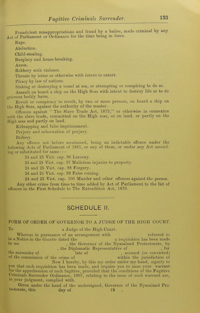 Fraudulent misappropriations and fraud by a bailee, made criminal by any Act of Parliament or Ordinance for the time being in force. Rape. Abduction. Child-stealing. Burglary and house-breaking. Arson. Robbery with violence. Threats by letter or otherwise with intent to extort. Piracy by law of nations. Sinking or destroying a vessel at sea, or attempting or conspiring to do so. Assault on board a ship on the High Seas with intent to destroy life or to do grievous bodily harm. Revolt or conspiracy to revolt, by two or more persons, on board a ship on the High Seas, against the authority of the master. Offences against  The Slave Trade Act, 1873, or otherwise in connexion with the slave trade, committed on the High seas, or on land, or partly on the High seas and partly on land. Kidnapping and false imprisonment. Perjury and subornation of perjury. Bribery. Any offence not before mentioned, being an indictable offence under the following Acts of Parliament of 1861, or any of them, or under any Act amend- ing or substituted for same : — 24 and 25 Vict. cap. 96 Larceny. 24 and 25 Vict. cap. 97 Malicious injuries to property. 24 and 25 Vict. cap. 98 Forgery. 24 and 25 Vict. cap. 99 False coining. 24 and 25 Vict. cap. 100 Murder and other offences against the person. Any other crime from time to time added by Act of Parliament to the list of offences in the First Schedule to The Extradition Act, 1870. SCHEDULE II. FORM OF ORDER OF GOVERNOR TO A JUDGE OF THE HIGH COURT. To a Judge of the High Court. Whereas in pursuance of an arrangement with referred bo in a Notice in the Gazette dated the a requisition has been made to me , the Governor of the Nyasaland Protectorate, by , the Diplomatic Representative of , for the surrender of late of , accused (or convicted; of the commission of the crime of within the jurisdiction of Now I hereby, by this my order under my hand, signify to you that such requisition has been made, and require you to issue your warrant for the apprehension of such fugitive, provided that the conditions of the Fugitive Criminals Surrender Ordinance, 1907, relating to the issue of such warrant are, in your judgment, complied with. Given under the hand of the undersigned, Governor of the Nyasaland Pro- tectorate, this day of 19 .