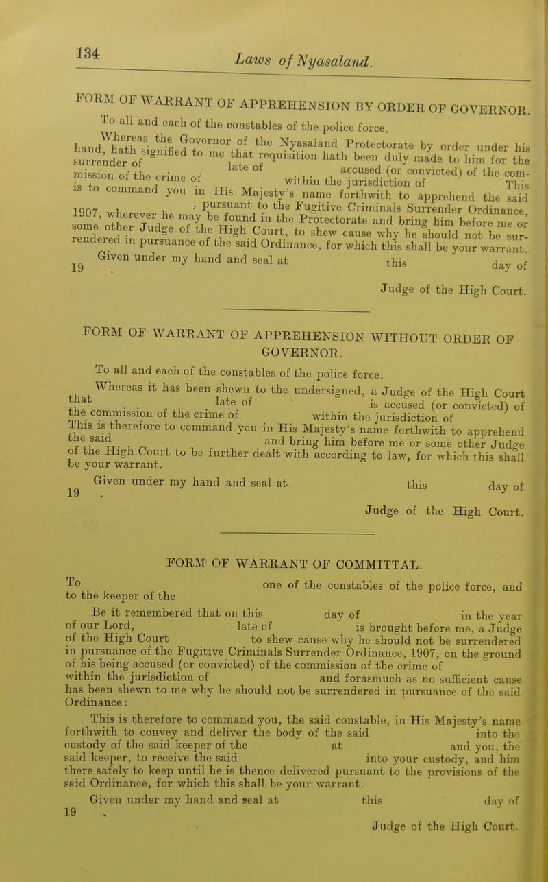 FORM OF WARRANT OF APPREHENSION BY ORDER OF GOVERNOR. To all and each of the constables of the police force. hand^w'ir' ^\ G^overnor of the Nyasaland Protectorate by order under his suTrtnder of f^^''^ ^'^ ^^^ -^^  the mission of the crime of -.w n ^^ ^^/i^ted) of the com- ic +^ Clime oi within the lurisdiction of Thk IS to command you m His Majesty's name forthwith to apprehend the said iqn? 1 ' pursuant to the Fugitive Criminals Surrender Ordinance IIZ' ^^'^T':.^' ^'^ the Protectorate and bring him before me some other Judge of the High Court, to shew cause why he fhould not be sur rendered m pursuance of the said Ordinance, for which this shall be your warranl' Given under my hand and seal at this day of Judge of the High Court. FORM OF WARRANT OF APPREHENSION WITHOUT ORDER OF GOVERNOR. To all and each of the constables of the police force. Whereas it has been shewn to the undersigned, a Judge of the High Court ^ . . „ . ^^t® is accused (or convicted) of the commission of the crime of within the jurisdiction of Ihis is therefore to command you in His Majesty's name forthwith to apprehend 7!.^^^i- ^ , , . . ^^g ^^^ heiore me or some other Judge ot the High Court to be further dealt with according to law, for which this shall be your warrant. Given under my hand and seal at this day of Judge of the High Court. FORM' OF WARRANT OF COMMITTAL. one of the constables of the police force, and to the keeper of the Be it remembered that on this day of in the year of our Lord, late of is brought before me, a Judge of the High Court to shew cause why he should not be surrendered in pursuance of the Fugitive Criminals Surrender Ordinance, 1907, on the ground of his being accused (or convicted) of the commission of the crime of within the jurisdiction of and forasmuch as no sufficient cause has been shewn to me why he should not be surrendered in pursuance of the said Ordinance: This is therefore to command you, the said constable, in His Majesty's name forthwith to convey and deliver the body of the said into the custody of the said keeper of the at and you, the said keeper, to receive the said into your custody, and him there safely to keep until he is thence delivered pursuant to the provisions of the said Ordinance, for which this shall bo your warrant. Given under my hand and seal at this day nf 19 Judge of the High Court.