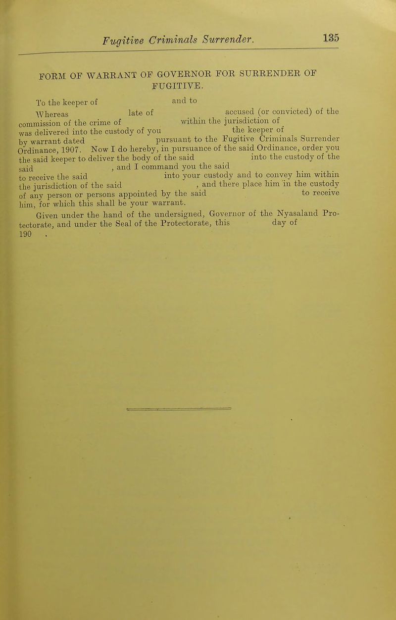 FORM OF WARRANT OF GOVERNOR FOR SURRENDER OF FUGITIVE. To the keeper of and to Wliereas late of accused (or convicted) of the commission of the crime of within the jurisdiction of was delivered into the custody of you the keeper of by warrant dated pursuant to the Fugitive Criminals Surrender Ordinance, 1907. Now I do hereby, in pursuance of the said Ordinance, order you the said keeper to deliver the body of the said into the custody of the g^j(j , and I command you the said to receive the said into your custody and to convey him within the jurisdiction of the said , and there place him 'in the custody of any person or persons appointed by the said to receive him, for which this shall be your warrant. Given under the hand of the undersigned, Governor of the Nyasaland Pro- tectorate, and under the Seal of the Protectorate, this day of 190 . ■