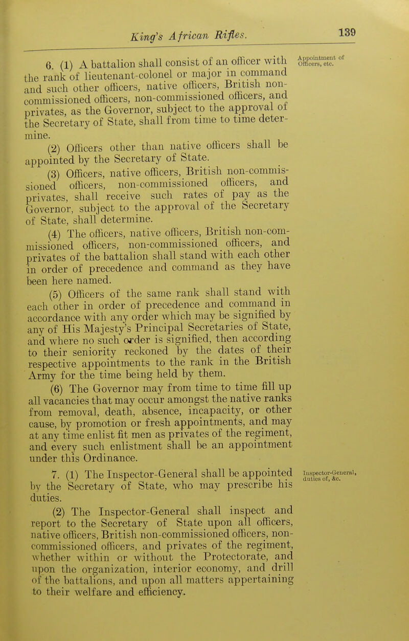 6 (1) A battalion shall consist of an officer with fe' the rank of lieutenant-colonel or major m command and such other officers, native officers, British non- commissioned officers, non-commissioned officers, and privates, as the Governor, subject to the approval ot the Secretary of State, shall from time to time deter- mine. (2) Officers other than native officers shall be appointed by the Secretary of State. (3) Officers, native officers, British non-commis- sioned officers, non-commissioned officers, and privates, shall receive such rates of pay as the Governor, subject to the approval of the Secretary of State, shall determine. (4) The officers, native officers, British non-com- missioned officers, non-commissioned officers, and privates of the battalion shall stand with each other in order of precedence and command as they have been here named. (5) Officers of the same rank shall stand with each other in order of precedence and command in accordance with any order which may be signified by any of His Majesty's Principal Secretaries of State, and where no such ofder is signified, then according to their seniority reckoned by the dates of their respective appointments to the rank in the British Army for the time being held by them. (6) The Governor may from time to time fill up all vacancies that may occur amongst the native ranks from removal, death, absence, incapacity, or other cause, by promotion or fresh appointments, and may at any time enlist fit men as privates of the regiment, and every such enlistment shall be an appointment under this Ordinance. 7. (1) The Inspector-General shall be appointed by the Secretary of State, who may prescribe his duties. (2) The Inspector-General shall inspect and report to the Secretary of State upon all officers, native officers, British non-commissioned officers, non- commissioned officers, and privates of the regiment, whether within or without the Protectorate, and upon the organization, interior economy, and drill of the battalions, and upon all matters appertaining to their welfare and efficiency. of luspectoi'-Geueral, duties of, &c.