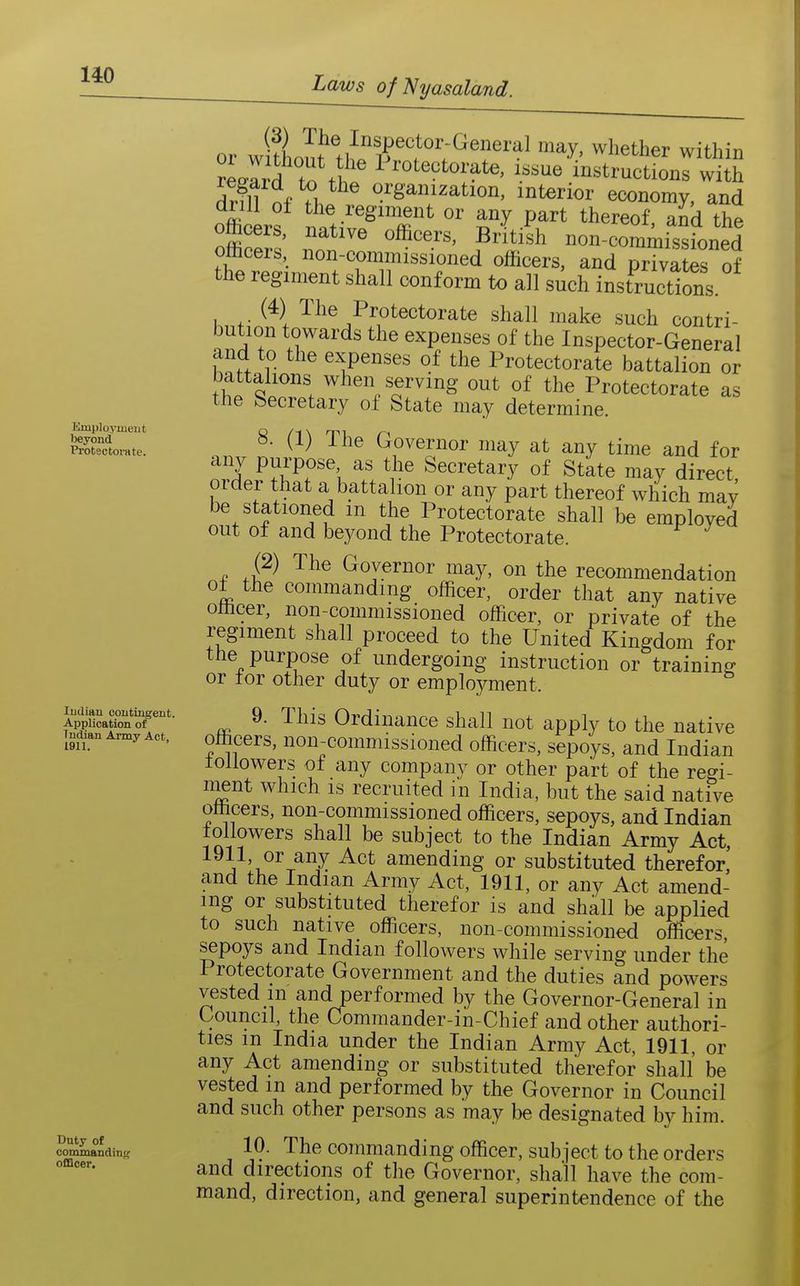 Kmployinent beyond Protectoi-ate. Indian contingent. Application of Indian Army Act, 1911. Duty of commanding officer. or w ?Lot tli P within Lard ^tlf ^ instructions with drm of organization, interior economy, and omcers, native officers, British non-commissioned officers, non-commissioned officers, and privates of the regiment shall conform to all such instructions (4) The Protectorate shall make such contri- bution towards the expenses of the Inspector-General and to the expenses of the Protectorate battalion or battalions when serving out of the Protectorate as the Secretary of State may determine. 8. (1) The Governor may at any time and for anv purpose as the Secretary of State may direct order that a battalion or any part thereof which mav be stationed m the Protectorate shall be emploved out of and beyond the Protectorate. (2) The Governor may, on the recommendation ot the commanding officer, order that any native officer, non-commissioned officer, or private of the regiment shall proceed to the United Kingdom for the purpose of undergoing instruction or training or tor other duty or employment. 9. This Ordinance shall not apply to the native officers, non-commissioned officers, sepoys, and Indian toUowers of any companv or other part of the regi- nient which is recruited in India, but the said native officers, non-commissioned officers, sepoys, and Indian followers shall be subject to the Indian Army Act, J V^^x^^ amending or substituted therefor, and the Indian Army Act, 1911, or any Act amend- ing or substituted therefor is and shall be applied to such native officers, non-commissioned officers, sepoys and Indian followers while serving under the Protectorate Government and the duties and powers vested in and performed by the Governor-General in Council, the Commander-in-Chief and other authori- ties m India under the Indian Army Act, 1911, or any Act amending or substituted therefor shall be vested in and performed by the Governor in Council and such other persons as may be designated by him. 10. The commanding officer, subject to the orders and directions of the Governor, shall have the com- mand, direction, and general superintendence of the