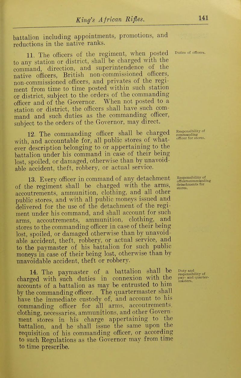 battalion including appointments, promotions, and reductions in the native ranks. 11. The officers of the regiment, when posted Duties of omcerB. to any station or district, shall be charged with the command, direction, and superintendence of the native officers, British non-commissioned officers, non-commissioned officers, and privates of the regi- ment from time to time posted within such station or district, subject to the orders of the commanding officer and of the Governor. When not posted to a station or district, the officers shall have such com- mand and such duties as the commanding officer, subject to the orders of the Governor, may direct. 12. The commanding officer shall be charged e^'oX^SS''°' with, and accountable for, all public stores of what- officer for stores, ever description belonging to or appertaining to the battalion under his command in case of their being lost, spoiled, or damaged, otherwise than by unavoid- able accident, theft, robbery, or actual service. 13. Every officer in command of any detachment SsoSnding of the regiment shall be charged with the arms, accoutrements, ammunition, clothing, and all other public stores, and with all public moneys issued and delivered for the use of the detachment of the regi- ment under his command, and shall account for such arms, accoutrements, ammunition, clothing, and stores to the commanding officer in case of their being lost, spoiled, or damaged otherwise than by unavoid- able accident, theft, robbery, or actual service, and to the paymaster of his battalion for such public moneys in case of their being lost, otherwise than by unavoidable accident, theft or robbery. 14. The paymaster of a battalion shall be Duty and^^^^ charged with such duties in connexion with the iw-^ ana quRvter- accounts of a battalion as may be entrusted to him by the commanding officer. The quartermaster shall have the immediate custody of, and account to his commanding officer for all arms, accoutrements, clothing, necessaries, ammunitions, and other Govern - ment stores in his charge appertaining to the battalion, and he shall issue the same upon the requisition of his commanding officer, or according to such Eegulations as the Governor may from time to time prescribe.