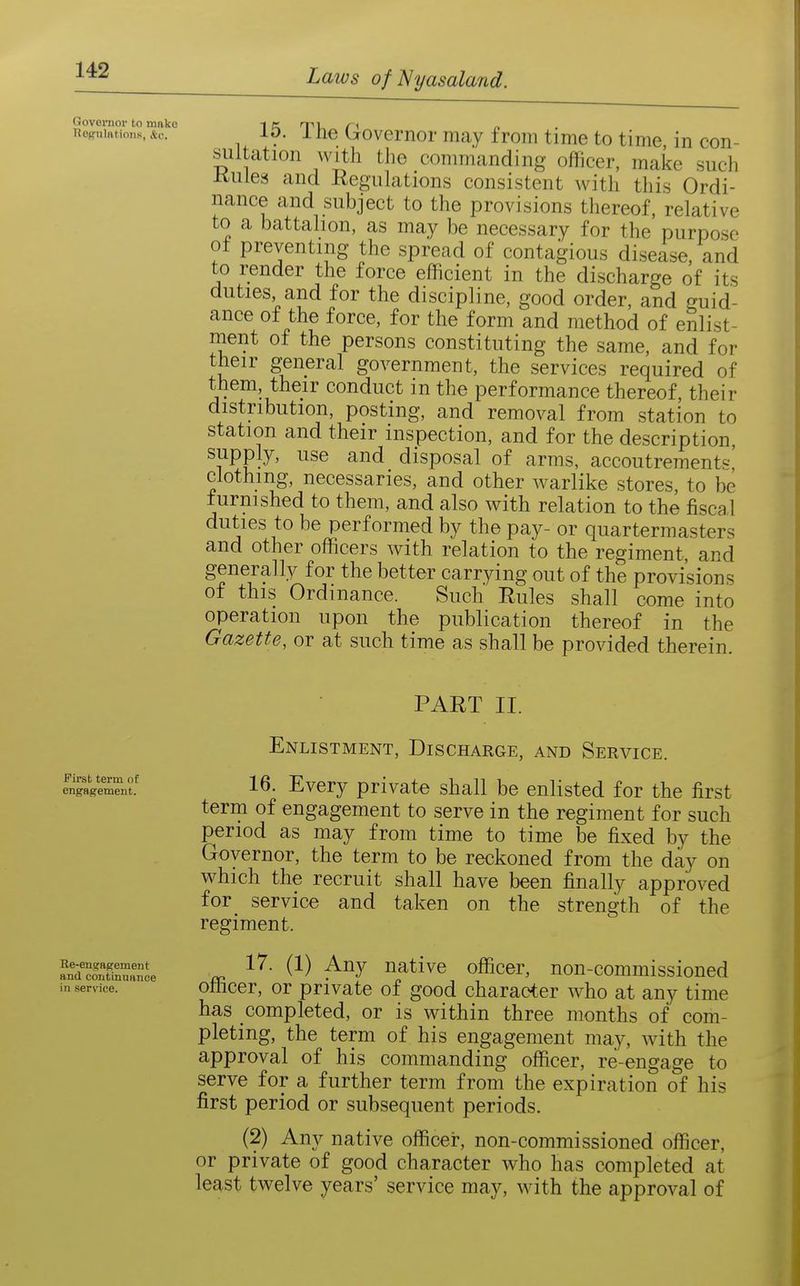 Governor to make 1 K T^l r< Regulations. &c.. ID. 1 He (jrovcmor may from time to time in con- siiltation with the commanding officer, make such Kules and Regiihitions consistent with this Ordi- nance and subject to the provisions tliereof, relative to a battahon, as may be necessary for the purpose of preventing the spread of contagious disease, and to render the force efficient in the discharge of its duties, and for the discipline, good order, and guid- ance of the force, for the form and method of enlist- ment of the persons constituting the same, and for their general government, the services required of them, their conduct in the performance thereof, their distribution, posting, and removal from station to station and their inspection, and for the description, supply, use and disposal of arms, accoutrements' clothing, necessaries, and other warlike stores, to be furnished to them, and also with relation to the fiscal duties to be performed by the pay- or quartermasters and other officers with relation to the regiment, and generally for the better carrying out of the provisions of this Ordinance. Such Rules shall come into operation upon the publication thereof in the Gazette, or at such time as shall be provided therein. PART II. First term of engagement. Re-engagement and continuance in service. Enlistment, Discharge, and Service. 16. Every private shall be enlisted for the first term of engagement to serve in the regiment for such period as may from time to time be fixed by the Governor, the term to be reckoned from the day on which the recruit shall have been finally approved for^ service and taken on the strength of the regiment. 17. (1) Any native officer, non-commissioned officer, or private of good character who at any time has completed, or is within three months of com- pleting, the term of his engagement may, with the approval of his commanding officer, re-engage to serve for a further term from the expiration of his first period or subsequent periods. (2) Any native officer, non-commissioned officer, or private of good character who has completed at least twelve years' service may, with the approval of