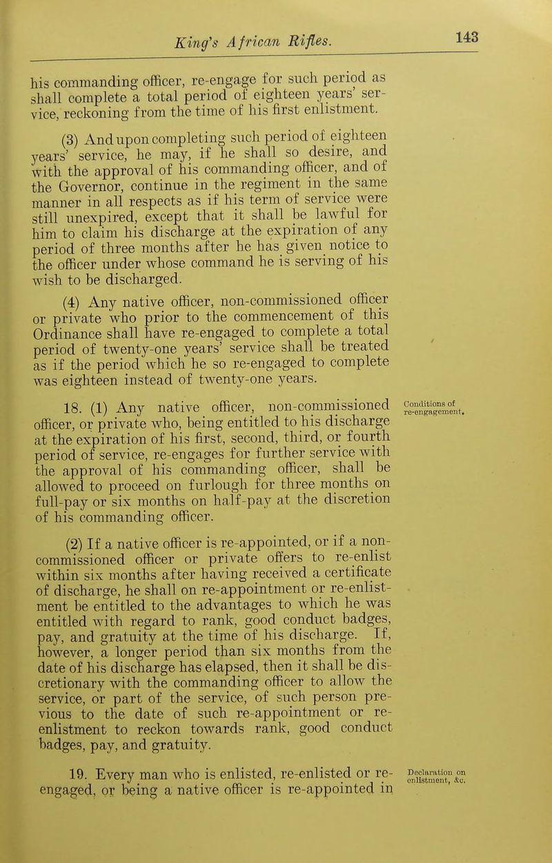 Conditions of re-engngement. his commanding officer, re-engage for such period as shall complete a total period of eighteen years ser- vice, reckoning from the time of his first enlistment. (3) And upon completing such period of eighteen years' service, he may, if he shall so desire, and with the approval of his commanding officer, and of the Governor, continue in the regiment in the same manner in all respects as if his term of service were still unexpired, except that it shall be lawful for him to claim his discharge at the expiration of any period of three months after he has given notice to the officer under whose command he is serving of his wish to be discharged. (4) Any native officer, non-commissioned officer or private who prior to the commencement of this Ordinance shall have re-engaged to complete a total period of twenty-one years' service shall be treated as if the period which he so re-engaged to complete was eighteen instead of twenty-one years. 18. (1) Any native officer, non-commissioned officer, or private who, being entitled to his discharge at the expiration of his first, second, third, or fourth period of service, re-engages for further service with the approval of his commanding officer, shall be allowed to proceed on furlough for three months on full-pay or six months on half-pay at the discretion of his commanding officer. (2) If a native officer is re-appointed, or if a non- commissioned officer or private offers to re-enlist within six months after having received a certificate of discharge, he shall on re-appointment or re-enlist- ment be entitled to the advantages to which he was entitled with regard to rank, good conduct badges, pay, and gratuity at the time of his discharge. If, however, a longer period than six months from the date of his discharge has elapsed, then it shall be dis- cretionary with the commanding officer to allow the service, or part of the service, of such person pre- vious to the date of such re-appointment or re- enlistment to reckon towards rank, good conduct badges, pay, and gratuity. 19. Every man who is enlisted, re-enlisted or re- ^^.^^^^^^^^ engaged, or being a native officer is re-appointed in