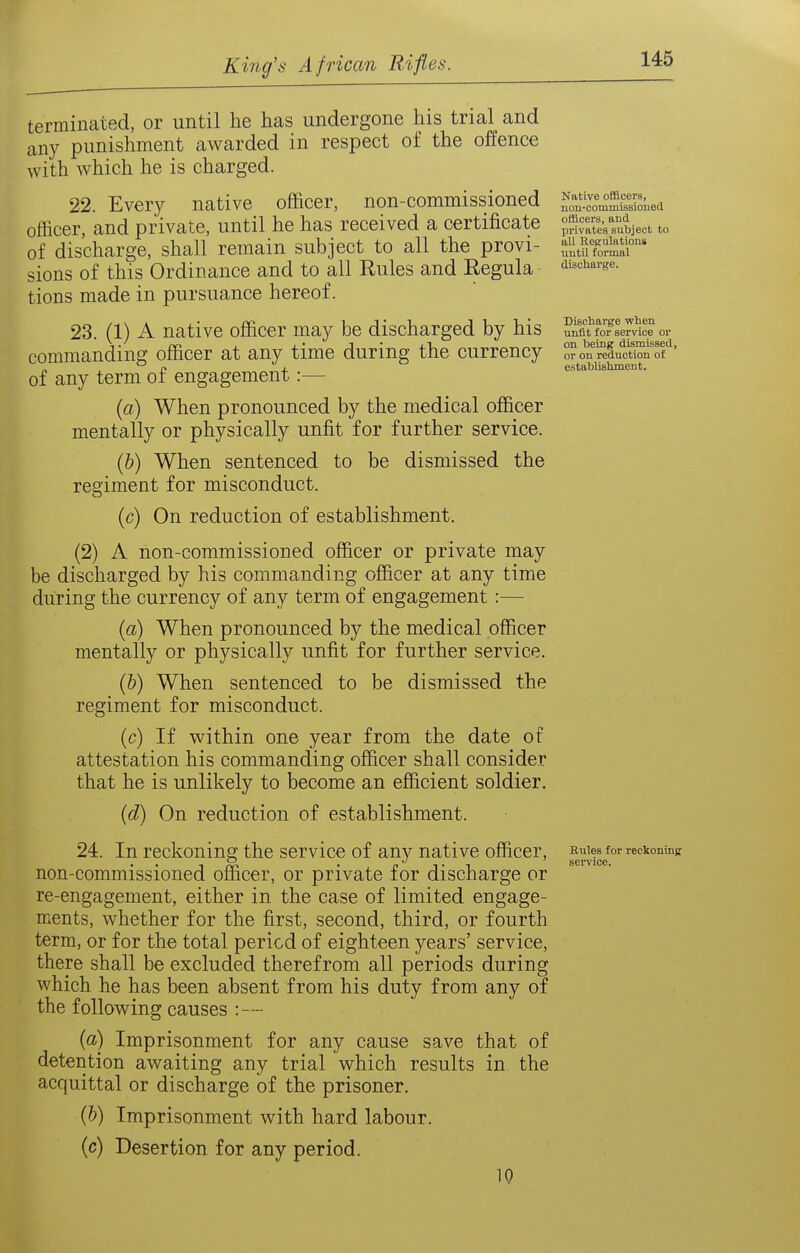 terminated, or until he has undergone his trial and any punishment awarded in respect of the offence with which he is charged. 22. Every native officer, non-commissioned officer, and private, until he has received a certificate of discharge, shall remain subject to all the provi- sions of this Ordinance and to all Eules and Regula tions made in pursuance hereof. 23. (1) A native officer may be discharged by his commanding officer at any time during the currency of any term of engagement:— (a) When pronounced by the medical officer mentally or physically unfit for further service. (b) When sentenced to be dismissed the regiment for misconduct. (c) On reduction of establishment. (2) A non-commissioned officer or private may be discharged by his commanding officer at any time during the currency of any term of engagement:— (a) When pronounced by the medical officer mentally or physically unfit for further service. (6) When sentenced to be dismissed the regiment for misconduct. (c) If within one year from the date of attestation his commanding officer shall consider that he is unlikely to become an efficient soldier. (d) On reduction of establishment. 24. In reckoning the service of any native officer, non-commissioned officer, or private for discharge or re-engagement, either in the case of limited engage- ments, whether for the first, second, third, or fourth term, or for the total period of eighteen years' service, there shall be excluded therefrom all periods during which he has been absent from his duty from any of the following causes :— (a) Imprisonment for any cause save that of detention awaiting any trial which results in the acquittal or discharge of the prisoner, (b) Imprisonment with hard labour. (c) Desertion for any period. 10 Native officers, non-cotnmissioiietl officers, and privates subject to all Regulations until formal discharge. Disoliarge when unfit for service or on being dismissed, or on reduction of establishment. Rules for reckoning service.