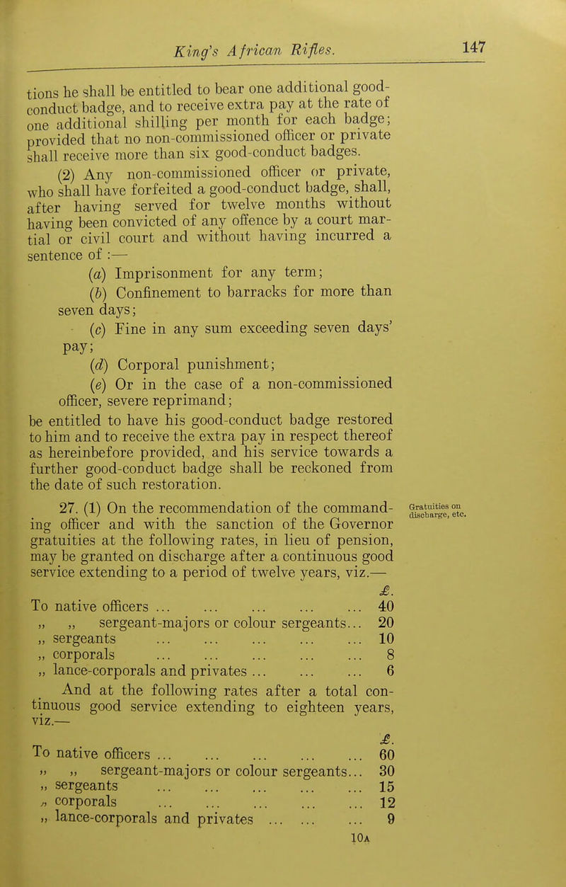 tions he shall be entitled to bear one additional good- conduct badge, and to receive extra pay at the rate of one additional shilling per month for each badge; provided that no non-commissioned officer or private shall receive more than six good-conduct badges. (2) Any non-commissioned officer or private, who shall have forfeited a good-conduct badge, shall, after having served for twelve months without having been convicted of any offence by a court mar- tial or civil court and without having incurred a sentence of :— (a) Imprisonment for any term; (b) Confinement to barracks for more than seven days; (c) Fine in any sum exceeding seven days' pay; (d) Corporal punishment; (e) Or in the case of a non-commissioned officer, severe reprimand; be entitled to have his good-conduct badge restored to him and to receive the extra pay in respect thereof as hereinbefore provided, and his service towards a further good-conduct badge shall be reckoned from the date of such restoration. 27. (1) On the recommendation of the command- ^f^arg?, ing officer and with the sanction of the Governor gratuities at the following rates, in lieu of pension, may be granted on discharge after a continuous good service extending to a period of twelve years, viz.— £. To native officers ... ... ... ... ... 40 „ „ sergeant-majors or colour sergeants... 20 „ sergeants 10 „ corporals ... 8 „ lance-corporals and privates ... 6 And at the following rates after a total con- tinuous good service extending to eighteen years, viz.— To native officers 60 M „ sergeant-majors or colour sergeants... 30 „ sergeants 15 „ corporals 12 „ lance-corporals and privates 9 10a