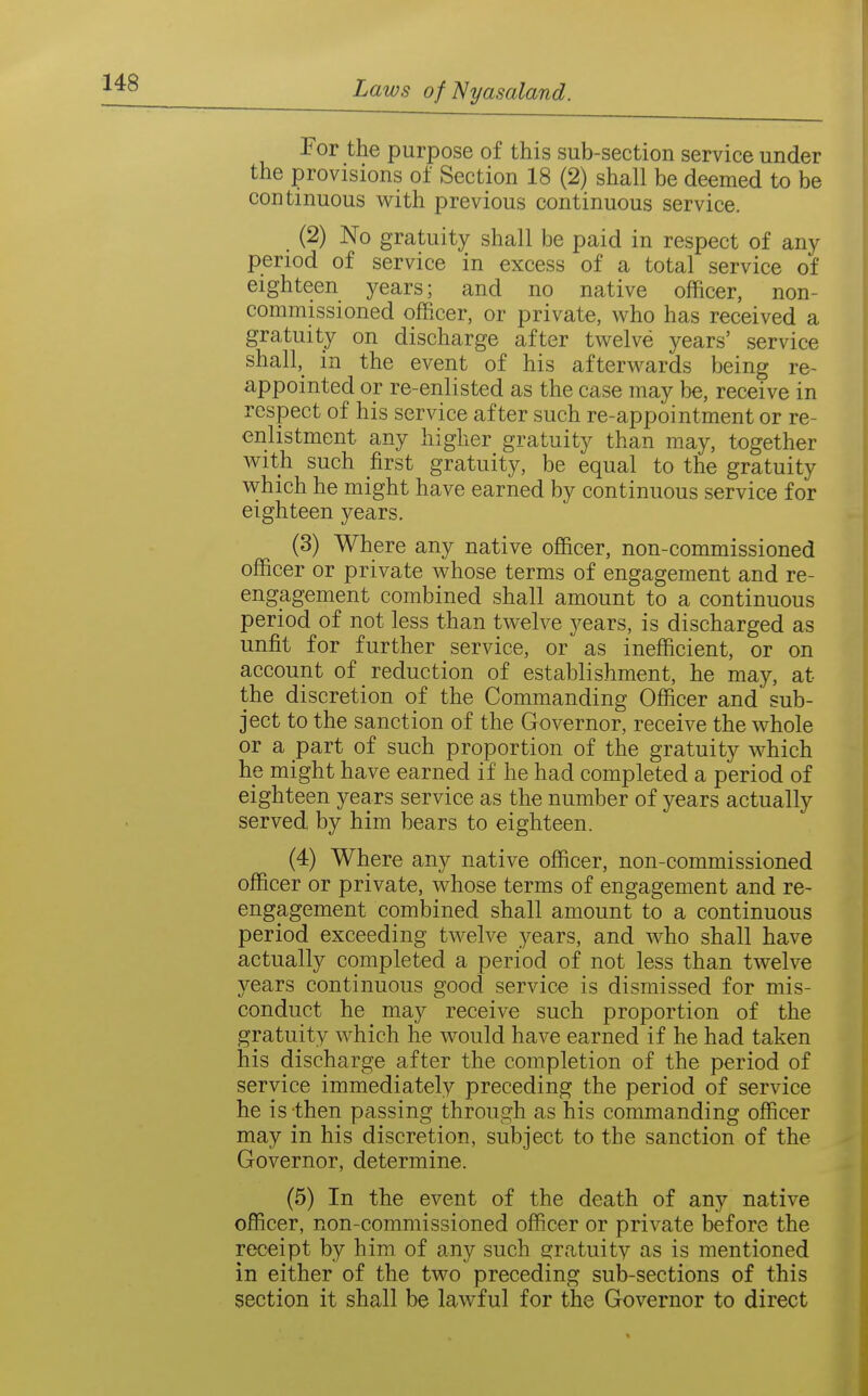 For the purpose of this sub-section service under the provisions of Section 18 (2) shall be deemed to be continuous v^ith previous continuous service. (2) No gratuity shall be paid in respect of any period of service in excess of a total service of eighteen years; and no native officer, non- commissioned officer, or private, who has received a gratuity on discharge after twelve years' service shall,_ in the event of his afterwards being re- appointed or re-enlisted as the case may be, receive in respect of his service after such re-appointment or re- enlistment any higher gratuity than may, together with such first gratuity, be equal to the gratuity which he might have earned by continuous service for eighteen years. (3) Where any native officer, non-commissioned officer or private whose terms of engagement and re- engagement combined shall amount to a continuous period of not less than twelve years, is discharged as unfit for further service, or as inefficient, or on account of reduction of establishment, he may, at the discretion of the Commanding Officer and sub- ject to the sanction of the Governor, receive the whole or a part of such proportion of the gratuity which he might have earned if he had completed a period of eighteen years service as the number of years actually served by him bears to eighteen. (4) Where any native officer, non-commissioned officer or private, whose terms of engagement and re- engagement combined shall amount to a continuous period exceeding twelve years, and who shall have actually completed a period of not less than twelve years continuous good service is dismissed for mis- conduct he may receive such proportion of the gratuity which he would have earned if he had taken his discharge after the completion of the period of service immediately preceding the period of service he is then passing through as his commanding officer may in his discretion, subject to the sanction of the Governor, determine. (5) In the event of the death of any native officer, non-commissioned officer or private before the receipt by him of any such £?ratuity as is mentioned in either of the two preceding sub-sections of this section it shall be lawful for the Governor to direct
