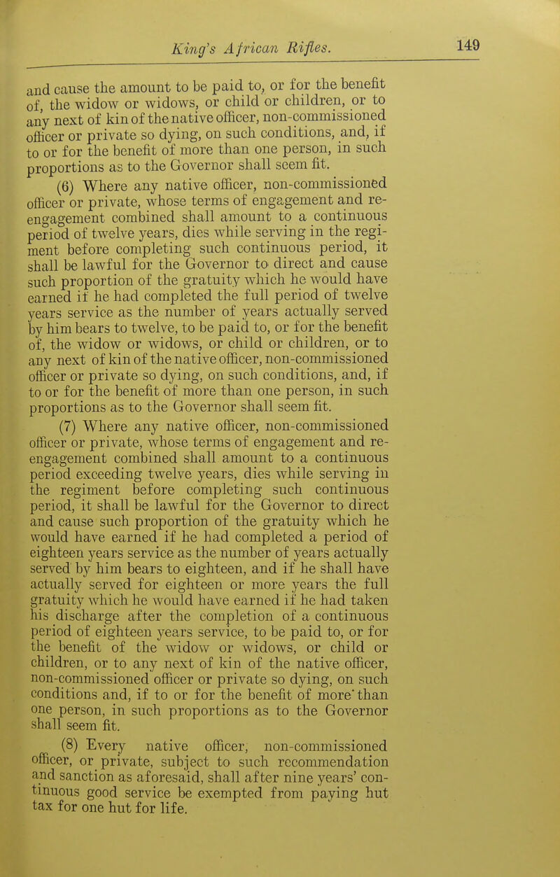 and cause the amount to be paid to, or for the benefit of, the widow or widows, or child or children, or to any next of kin of the native officer, non-commissioned officer or private so dying, on such conditions, and, if to or for the benefit of more than one person, in such proportions as to the Governor shall seem fit. (6) Where any native officer, non-commissioned officer or private, whose terms of engagement and re- engagement combined shall amount to a continuous period of twelve years, dies while serving in the regi- ment before completing such continuous period, it shall be lawful for the Governor to^ direct and cause such proportion of the gratuity which he would have earned if he had completed the full period of twelve years service as the number of years actually served by him bears to twelve, to be paid to, or for the benefit of, the widow or widows, or child or children, or to any next of kin of the native officer, non-commissioned officer or private so dying, on such conditions, and, if to or for the benefit of more than one person, in such proportions as to the Governor shall seem fit. (7) Where any native officer, non-commissioned officer or private, whose terms of engagement and re- engagement combined shall amount to a continuous period exceeding twelve years, dies while serving in the regiment before completing such continuous period, it shall be lawful for the Governor to direct and cause such proportion of the gratuity which he would have earned if he had completed a period of eighteen years service as the number of years actually served by him bears to eighteen, and if he shall have actually served for eighteen or more years the full gratuity which he would have earned if he had taken his discharge after the completion of a continuous period of eighteen years service, to be paid to, or for the benefit of the widow or widows, or child or children, or to any next of kin of the native officer, non-commissioned officer or private so dying, on such conditions and, if to or for the benefit of more* than one person, in such proportions as to the Governor shall seem fit. (8) Every native officer, non-commissioned officer, or private, subject to such recommendation and sanction as aforesaid, shall after nine years' con- tinuous good service be exempted from paying hut tax for one hut for life.