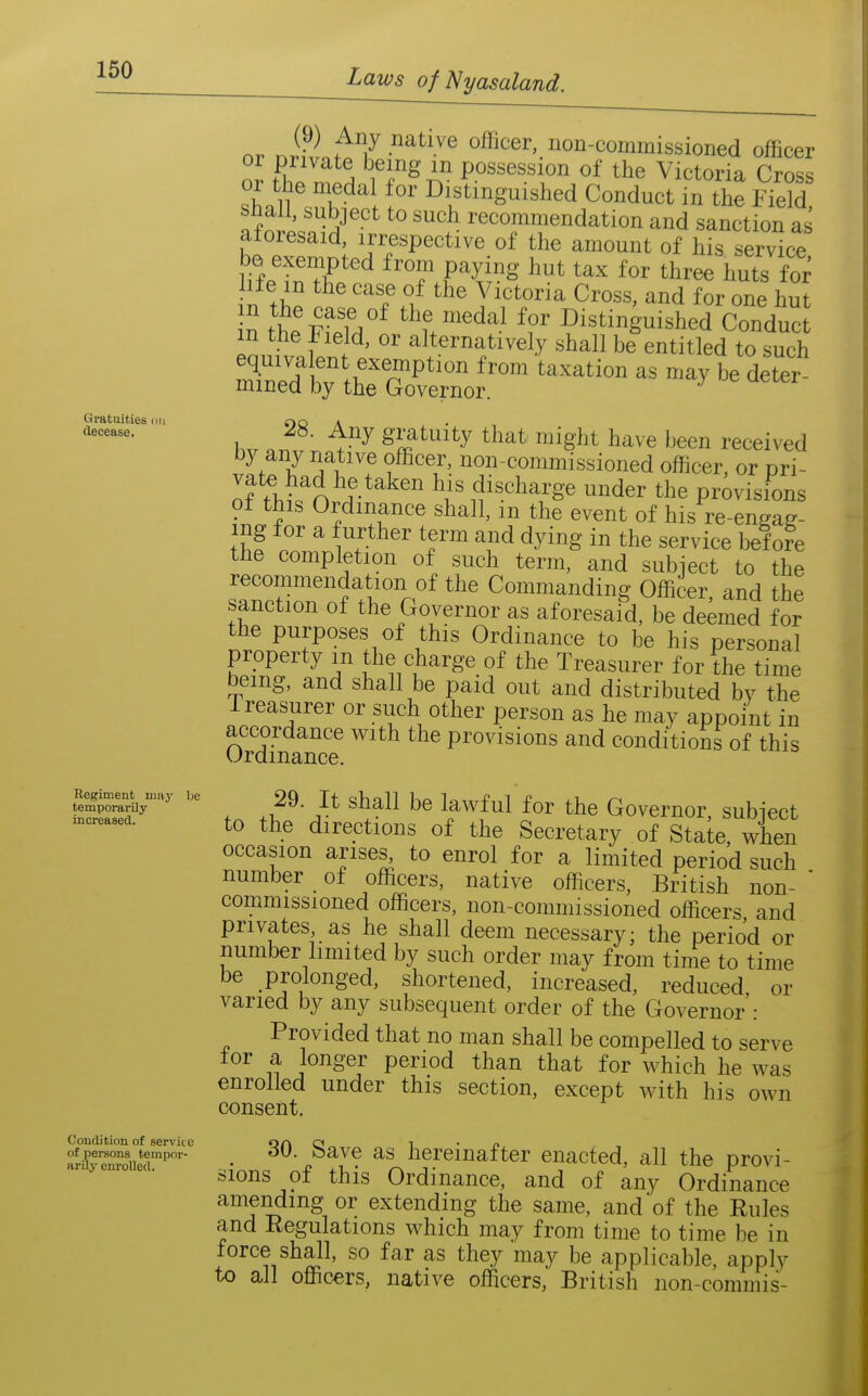 Gratuities cin decease. or nH.Lt7 ^•''^ oflicer non-commissioned officer fhl ^^A \^f^^. Possession of the Victoria Cross or the medal for Distinguished Conduct in the Field S -^^^^ recommendation and sanction as aforesaid, irrespective of the amount of his service liie^T^C^ from paying hut tax for three huts foi^ n thp Tf/ i'^^oim Cross, and for one hut 28. Any gratuity that might have been received by any native officer, non-commissioned officer, or pri- of ^M«^n ^l' {J^scharge under the provisions o± this Ordinance shall, m the event of hi.s re-engaR- ing for a further term and dying in the service before the completion of such term, and subject to the recommendation of the Commanding Officer, and the sanction ot the Governor as aforesaid, be deemed for the purposes of this Ordinance to be his personal property m the charge of the Treasurer for the time being, and shall be paid out and distributed by the Ireasurer or such other person as he may appoint in accordance with the provisions and conditions of this Urdmance. tSorlV^' 29. It shall be lawful for the Governor subiect -reasea. to the dircctious of the Secretary of State, when occasion arises^ to enrol for a limited period such number of officers, native officers, British non- ' commissioned officers, non-commissioned officers and privates, as he shall deem necessary; the period or number limited by such order may from time to time be prolonged, shortened, increased, reduced or varied by any subsequent order of the Governor': Provided that no man shall be compelled to serve tor a longer period than that for which he was enrolled under this section, except with his own consent. Condition of service orv q „ 1 • p ari?renr''' • ^^^^ hereinafter enacted, all the provi- sions of this Ordinance, and of any Ordinance amending or extending the same, and of the Rules and Regulations which may from time to time be in force shall, so far as they may be applicable, apply to all officers, native officers, British non-commis-