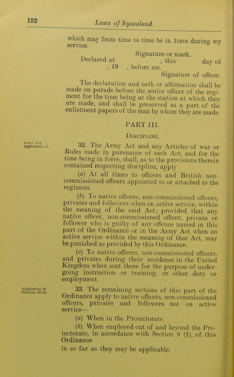 Ai-mv Act, Application of. Application of Sections 33-55. Declared at , 19 which may from time to time be in force during mv service. Signature or mark. , this day of , before me. Signature of officer. The declaration and oath or affirmation shall be made on parade before the senior officer of the re^^i ment for the time being at the station at which they are made, and shall be preserved as a part of the enlistment papers of the man by whom they are made. PART III. Discipline. 32. The Army Act and any Articles of war or Rules made in pursuance of such Act, and for the time being in force, shall, as to the provisions therein contained respecting discipline, apply {a) At all times to officers and British non- commissioned officers appoi-nted to or attached to the regiment. {h) To native officers, non-commissioned officers, privates and followers when on active service, within the meaning of the said Act; provided that any native officer, non-commissioned officer, private or follower who is guilty of any offence named in this part of the Ordinance or in the Army Act when on active service within the meaning of' that Act, may be punished as provided by this Ordinance. (c) To native officers, non-commissioned officers, and privates during their residence in the United Kingdom when sent there for the purpose of under- going instruction or training, or other duty or employment. 33. The remaining sections of this part of the Ordinance apply to native officers, non-commissioned officers, privates and followers not on active service— {a) When in the Protectorate. (b) When employed out of and beyond the Pro- tectorate, in accordance with Section 8 (1), of this Ordinance in so far as they may be applicable.