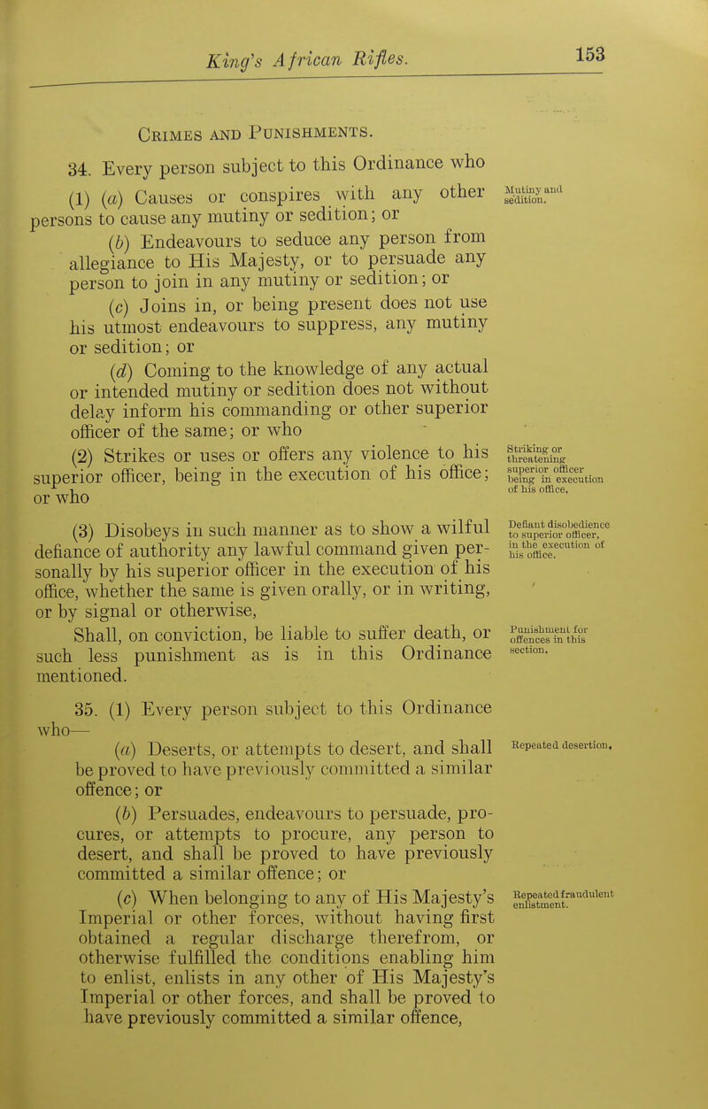 Crimes and Punishments. 34. Every person subject to this Ordinance who (1) (a) Causes or conspires with any other persons to cause any mutiny or sedition; or (6) Endeavours to seduce any person from allegiance to His Majesty, or to persuade any person to join in any mutiny or sedition; or (c) Joins in, or being present does not use his utmost endeavours to suppress, any mutiny or sedition; or (d) Coming to the knowledge of any actual or intended mutiny or sedition does not without delay inform his commanding or other superior officer of the same; or who (2) Strikes or uses or offers any violence to his superior officer, being in the execution of his office; or who (3) Disobeys in such manner as to show a wilful defiance of authority any lawful command given per- sonally by his superior officer in the execution of his office, whether the same is given orally, or in writing, or by signal or otherwise. Shall, on conviction, be liable to suffer death, or such less punishment as is in this Ordinance mentioned. who- Mutiny and sedition. 35. (1) Every person subject to this Ordinance (a) Deserts, or attempts to desert, and shall be proved to have previously committed a similar offence; or (&) Persuades, endeavours to persuade, pro- cures, or attempts to procure, any person to desert, and shall be proved to have previously committed a similar offence; or (c) When belonging to any of His Majesty's Imperial or other forces, without having first obtained a regular discharge therefrom, or otherwise fulfilled the conditions enabling him to enlist, enlists in any other of His Majesty's Imperial or other forces, and shall be proved to have previously committed a similar offence, striking or threatening superior officer being in execution of bis office. Defiant disobedience to superior officer, in tbe execution of liis office. PunisbmeuL for offences in this section. Hepeated desertion. Repeated fraudulent enlistment.