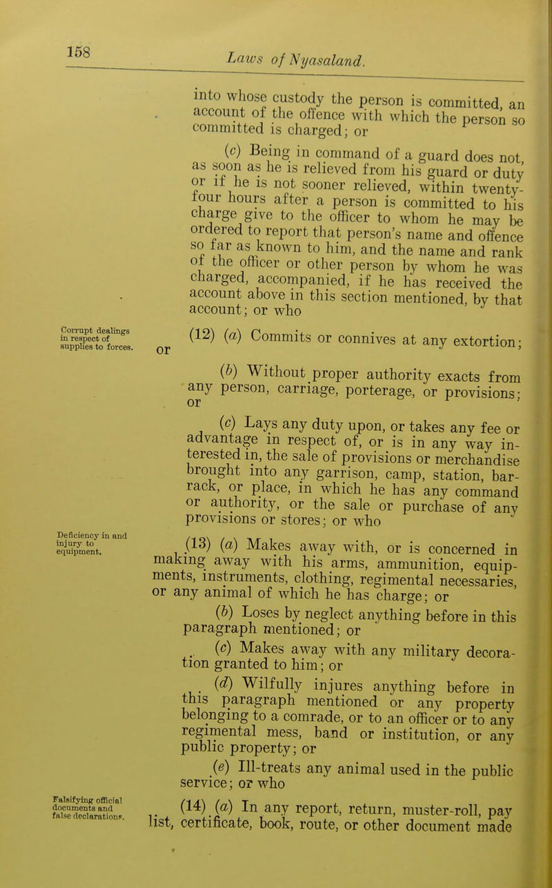 CoiTupt dealings in respect of supplies to forces. Deficiency in and injury to equipment. or Falsifying oflBoiBl documents and false declarations. into whose custody the person is committed, an account of the offence with which the person so committed is charged; or (c) Being in command of a guard does not as soon as he is relieved from his guard or duty or It he IS not sooner relieved, within twentv- tour hours after a person is committed to his charge give to the officer to whom he may be ordered to report that person's name and offence ^% ;f as known to him, and the name and rank ot the officer or other person by whom he was charged, accompanied, if he has received the account above m this section mentioned, by that account; or who (12) {a) Commits or connives at any extortion; {h) Without proper authority exacts from any person, carriage, porterage, or provisions; (c) Lays any duty upon, or takes any fee or advantage m respect of, or is in any way in- terested m, the sale of provisions or merchandise brought into any garrison, camp, station, bar- rack, or place, m which he has any command or authority, or the sale or purchase of any provisions or stores; or who (13) {a) Makes away with, or is concerned in making away with his arms, ammunition, equip- ments, instruments, clothing, regimental necessaries, or any animal of which he has charge; or {h) Loses by neglect anything before in this paragraph mentioned; or ^ (c) Makes away with any military decora- tion granted to him; or {d) Wilfully injures anything before in this paragraph mentioned or any property belonging to a comrade, or to an officer or to any regimental mess, band or institution, or any public property; or {e) Ill-treats any animal used in the public service; or who (14) (a) In any report, return, muster-roll, pay list, certificate, book, route, or other document made
