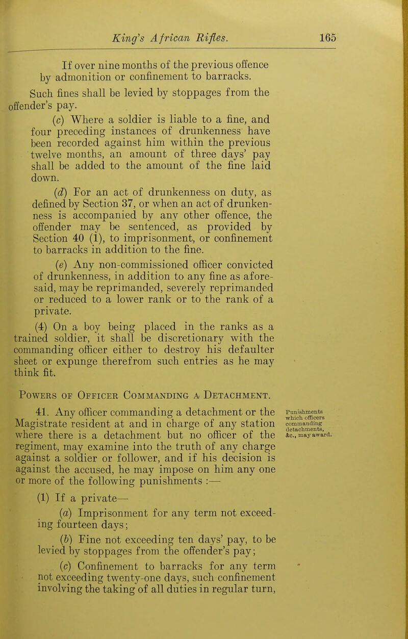 If over nine months of the previous offence by admonition or confinement to barracks. Such fines shall be levied by stoppages from the offender's pay. (c) Where a soldier is liable to a fine, and four preceding instances of drunkenness have been recorded against him within the previous twelve months, an amount of three days' pay shall be added to the amount of the fine laid down. {d) For an act of drunkenness on duty, as defined by Section 37, or when an act of drunken- ness is accompanied by any other offence, the offender may be sentenced, as provided by Section 40 (1), to imprisonment, or confinement to barracks in addition to the fine. {e) Any non-commissioned officer convicted of drunkenness, in addition to any fine as afore- said, may be reprimanded, severely reprimanded or reduced to a lower rank or to the rank of a private. (4) On a boy being placed in the ranks as a trained soldier, it shall be discretionary with the commanding officer either to destroy his defaulter sheet or expunge therefrom such entries as he may think fit. Powers of Officer Commanding a Detachment. 41. Any officer commanding a detachment or the punishments •Kir • • 1 1-1 c> which oflScers Magistrate resident at and m charge oi any station commandmg where there is a detachment but no officer of the ic, may award, regiment, may examine into the truth of any charge against a soldier or follower, and if his decision is against the accused, he may impose on him any one or more of the following punishments :— (1) If a private— (a) Imprisonment for any term not exceed- ing fourteen days; (&) Pine not exceeding ten days' pay, to be levied by stoppages from the offender's pay; (c) Confinement to barracks for any term not exceeding twenty-one days, such confinement involving the taking of all duties in regular turn,