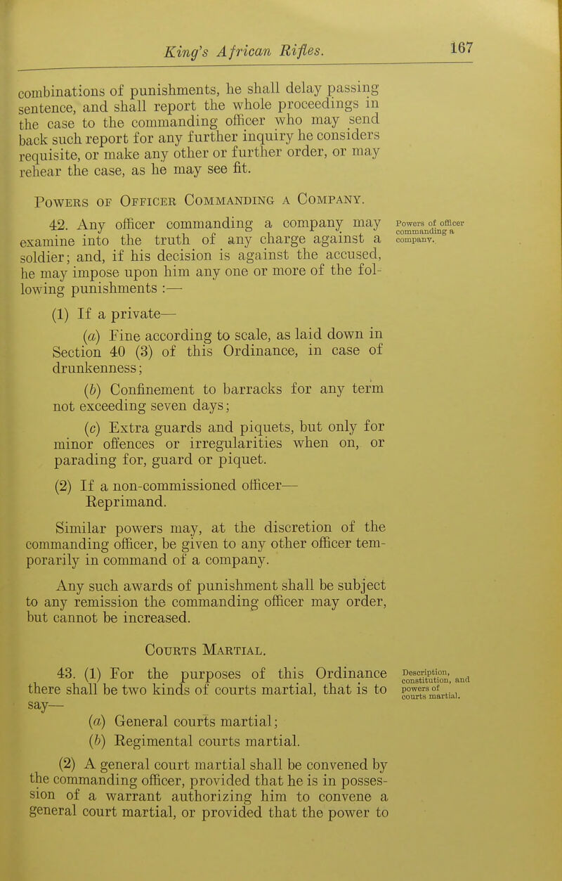 combinations of punishments, he shcall delay passing sentence, and shall report the whole proceedings m the case to the commanding officer who may send back such report for any further inquiry he considers requisite, or make any other or further order, or may rehear the case, as he may see fit. Powers of Officer Commanding a Company. 42 Any officer commandina; a company may Powers of officer J irt 1 X d commanduiga examine into the truth of any charge against a companv. soldier; and, if his decision is against the accused, he may impose upon him any one or more of the fol- lowing punishments :— (1) If a private— {a) Fine according to scale, as laid down in Section 40 (3) of this Ordinance, in case of drunkenness; {h) Confinement to barracks for any term not exceeding seven days; (c) Extra guards and piquets, but only for minor offences or irregularities when on, or parading for, guard or piquet. (2) If a non-commissioned officer— Reprimand. Similar powers may, at the discretion of the commanding officer, be given to any other officer tem- porarily in command of a company. Any such awards of punishment shall be subject to any remission the commanding officer may order, but cannot be increased. Courts Martial. 43. (1) For the purposes of this Ordinance there shall be two kinds of courts martial, that is to say— {a) General courts martial; (&) Regimental courts martial. (2) A general court martial shall be convened by the commanding officer, provided that he is in posses- sion of a warrant authorizing him to convene a general court martial, or provided that the power to Description, constitution, and powers of courts martial.