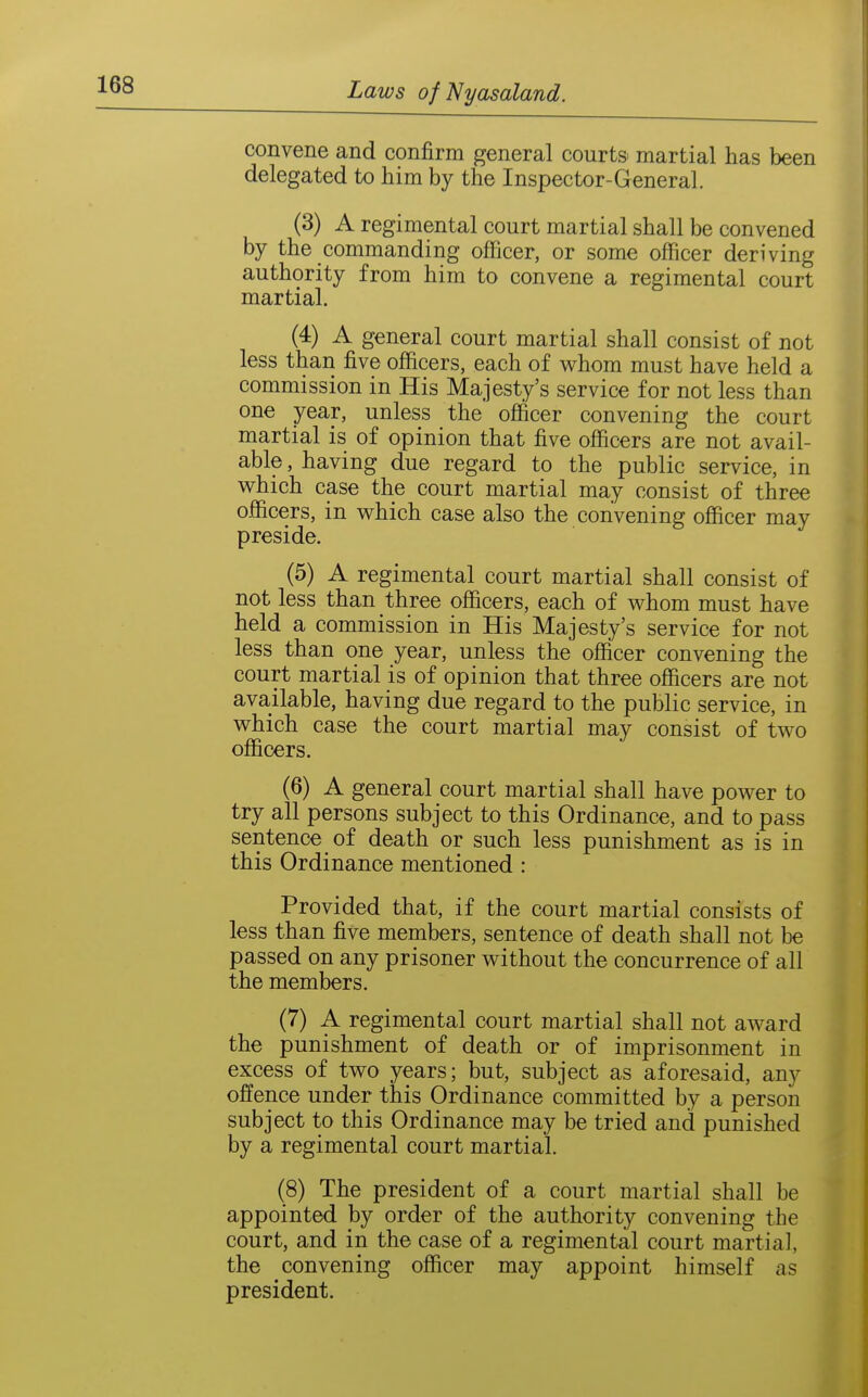 convene and confirm general courts martial has been delegated to him by the Inspector-General. (3) A regimental court martial shall be convened by the commanding officer, or some officer deriving authority from him to convene a regimental court martial. (4) A general court martial shall consist of not less than five officers, each of w^hom must have held a commission in His Majesty's service for not less than one year, unless the officer convening the court martial is of opinion that five officers are not avail- able , having due regard to the public service, in v^hich case the court martial may consist of three officers, in which case also the convening officer may preside. (5) A regimental court martial shall consist of not less than three officers, each of whom must have held a commission in His Majesty's service for not less than one year, unless the officer convening the court martial is of opinion that three officers are not available, having due regard to the public service, in which case the court martial may consist of two officers. (6) A general court martial shall have power to try all persons subject to this Ordinance, and to pass sentence of death or such less punishment as is in this Ordinance mentioned : Provided that, if the court martial consists of less than five members, sentence of death shall not be passed on any prisoner without the concurrence of all the members. (7) A regimental court martial shall not award the punishment of death or of imprisonment in excess of two years; but, subject as aforesaid, any offence under this Ordinance committed by a person subject to this Ordinance may be tried and punished by a regimental court martial. (8) The president of a court martial shall be appointed by order of the authority convening the court, and in the case of a regimental court martial, the convening officer may appoint himself as president.