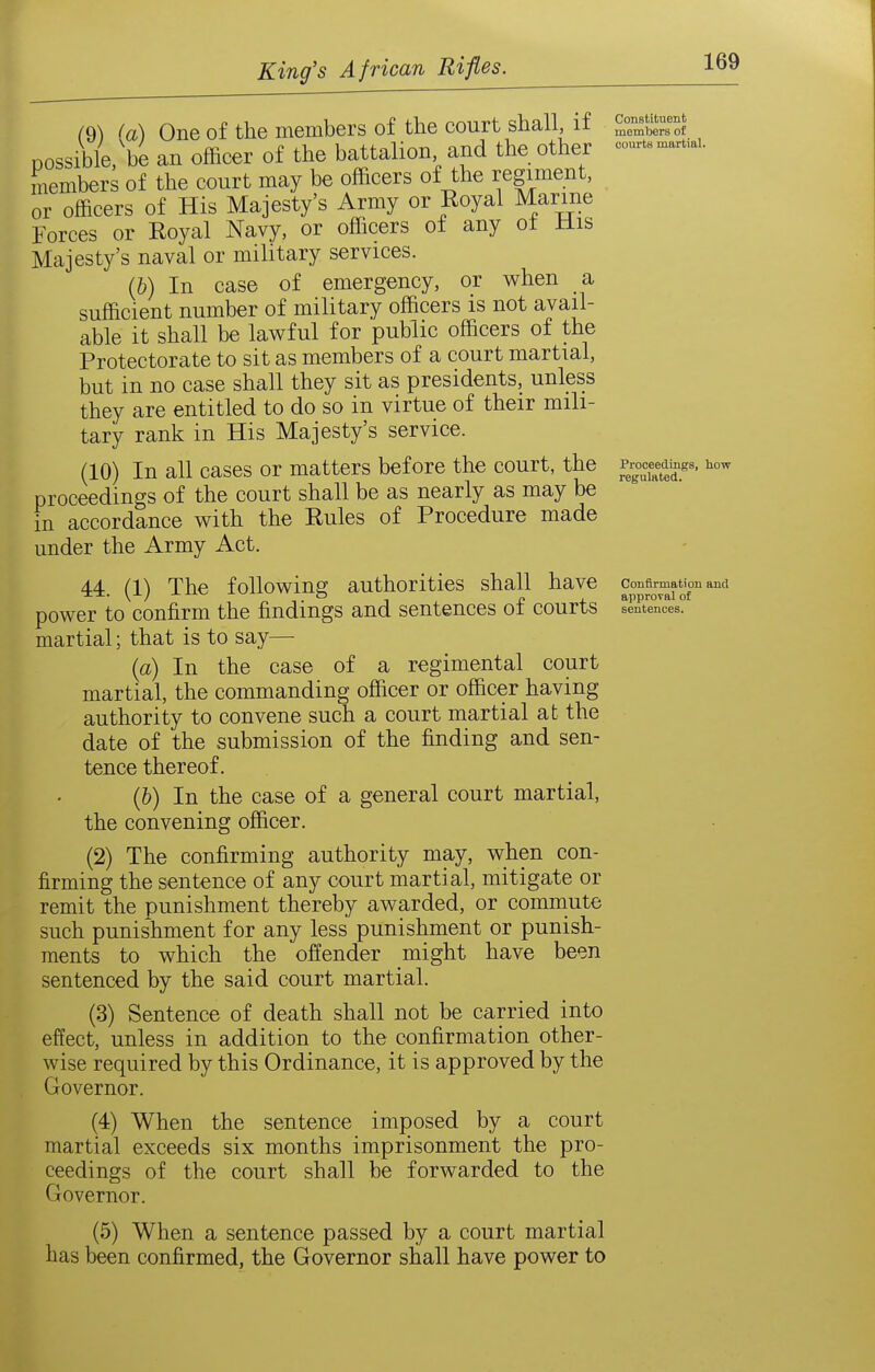(^) (a) One of the members of the court shall, if S^TmSof possible, be an officer of the battalion and the other -...aruai. members of the court may be officers of the regiment, or officers of His Majesty's Army or Eoyal Marine Forces or Royal Navy, or officers of any ot Mis Majesty's naval or military services. (b) In case of emergency, or when a sufficient number of military officers is not avail- able it shall be lawful for public officers of the Protectorate to sit as members of a court martial, but in no case shall they sit as presidents, unless they are entitled to do so in virtue of their mili- tary rank in His Majesty's service. (10) In all cases or matters before the court, the ^^Xter'' proceedings of the court shall be as nearly as may be in accordance with the Rules of Procedure made under the Army Act. 44 (1) The following; authorities shall have confirmation and \ / ^'■^ -^^ O - approval of power to confirm the findings and sentences oi courts sentences, martial; that is to say— {a) In the case of a regimental court martial, the commanding officer or officer having authority to convene such a court martial at the date of the submission of the finding and sen- tence thereof. (b) In the case of a general court martial, the convening officer. (2) The confirming authority may, when con- firming the sentence of any court martial, mitigate or remit the punishment thereby awarded, or comniute such punis'hment for any less punishment or punish- ments to which the offender might have been sentenced by the said court martial. (3) Sentence of death shall not be carried into effect, unless in addition to the confirmation other- wise required by this Ordinance, it is approved by the Governor. (4) When the sentence imposed by a court martial exceeds six months imprisonment the pro- ceedings of the court shall be forwarded to the Governor. (5) When a sentence passed by a court martial has been confirmed, the Governor shall have power to