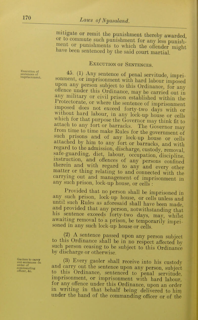 Rxocntion of sentences of imprisonment. Gaolers to carry out sentences on order of commnndinef officer, &c. mitigate or remit the punishment thereby awarded or to commute such punishment for any less punish- ment or punishments to which the oh'ender might have been sentenced by the said court martial. Execution of Sentences. 45. (1) Any sentence of penal servitude, impri- sonment, or imprisonment with hard labour imposed upon any person subject to this Ordinance, for any ohence under this Ordinance, may be carried out in any military or civil prison established within the i rotectorate, or where the sentence of imprisonment imposed does not exceed forty-two days with or without hard labour, in any lock-up house or cells which for that purpose the Governor may think fit to attach to any fort or barracks. The Governor may from time to time make Rules for the government of such prisons and of any lock-up house or cells attached by him to any fort or barracks, and with regard to the admission, discharge, custody, removal safe-guarding, diet, labour, occupation, discipline' instruction, and offences of any persons confined therein and with regard to any and every other matter or thing relating to and connected with the carrying out and management of imprisonment in any such prison, lock-up house, or cells : Provided that no person shall be imprisoned in any such prison, lock-up house, or cells unless and until such Rules as aforesaid shall have been made and provided that any person, notwithstanding that his sentence exceeds forty-two days, may, whilst awaiting removal to a prison, be temporarily impri- soned m any such lock-up house or cells. (2) A sentence passed upon any person subject to this Ordinance shall be in no respect afi^ected by such person ceasing to be subject to this Ordinance by discharge or otherwise. (3) Every gaoler shall receive into his custody and carry out the sentence upon any person, subject to this Ordinance, sentenced to penal servitude, imprisonment, or imprisonment with hard labour, for any offence under this Ordinance, upon an order m writing in that behalf being delivered to him under the hand of the commanding officer or of the