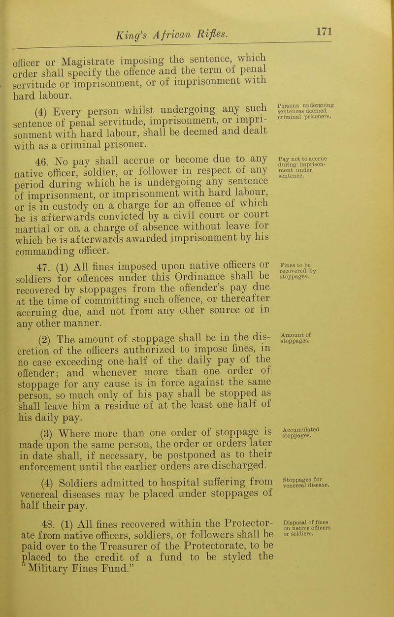 officer or Magistrcate imposing the sentence, which order shall specify the offence and the term of penal servitude or imprisonment, or of imprisonment with hard labour. (4) Every person whilst undergoing any such sentence of penal servitude, imprisonment, or impri- sonment with hard labour, shall be deemed and dealt with as a criminal prisoner. 46. No pay shall accrue or become due to any native officer, soldier, or follower in respect of any period during which he is undergoing any sentence of imprisonment, or imprisonment with hard labour, or is in custody on a charge for an offence of which he is afterwards convicted by a civil court or court martial or on. a charge of absence without leave for which he is afterwards awarded imprisonment by his commanding officer. 47. (1) All fines imposed upon native officers or soldiers for offences under this Ordinance shall be recovered by stoppages from the offender's pay due at the time of committing such offence, or thereafter accruing due, and not from any other source or m any other manner. (2) The amount of stoppage shall be in the dis- cretion of the officers authorized to impose fines, m no case exceeding one-half of the daily pay of the offender; and whenever more than one order of stoppage for any cause is in force against the same person, so much only of his pay shall be stopped as shall leave him a residue of at the least one-half of his daily pay. (3) Where more than one order of stoppage is made upon the same person, the order or orders later in date shall, if necessary, be postponed as to their enforcement until the earlier orders are discharged. (4) Soldiers admitted to hospital suffering from venereal diseases may be placed under stoppages of half their pay. 48. (1) All fines recovered within the Protector- ate from native officers, soldiers, or followers shall be paid over to the Treasurer of the Protectorate, to be placed to the credit of a fund to be styled the  Military Fines Fund. Persons undergoing sentences deemed criminal jirisoners. Pay not to accrue during imprison- ment under sentence. Fines to be recovered toy stoppages. Amount of stoppages. Accumulated stoppages. Stoppages for venereal disease. Disposal of fines on native otiicers or soldiers.