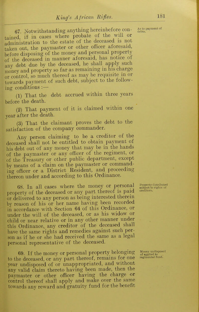 67. Notwithstanding anything hereinbefore con- ;teb^°s.'^'* °' tained, if in cases where probate of the will or administration to the estate of the deceased is not taken out, the paymaster or other officer aforesaid, before disposing of the money and personal property of the deceased in manner aforesaid, has notice of any debt due by the deceased, he shall apply such money and property so far as remaining m his charge or control, so much thereof as may be requisite m or towards payment of such debt, subject to the follow- ing conditions :— (1) That the debt accrued within three years before the death. (2) That payment of it is claimed within one year after the death. (3) That the claimant proves the debt to the satisfaction of the company commander. Any person claiming to be a creditor of the deceased shall not be entitled to obtain payment of his debt out of any money that may be in the hands of the paymaster or any officer of the regiment, or of the Treasury or other public department, except by means of a claim on the paymaster or command- ing officer or a District Eesident, and proceeding thereon under and according to this Ordinance. 68. In all cases where the money or personal property of the deceased or any part thereof is paid <^^^'^'°^'- or delivered to any person as being interested therein by reason of his or her name having been recorded in accordance with Section 64 of this Ordinance, or under the will of the deceased, or as his widow or child or near relative or in any other manner under this Ordinance,, any creditor of the deceased shall have the same rights and remedies against such per- son as if he or she had received the same as a legal personal representative of the deceased. 69. If the money or personal property belonging ^.--^iTd^r-^^ to the deceased, or any part thereof, remains for one regimental w. year undisposed of or unappropriated, and without any valid claim thereto having been made, then the paymaster or other officer having the charge or control thereof shall apply and make over the same towards any reward and gratuity fund for the benefit