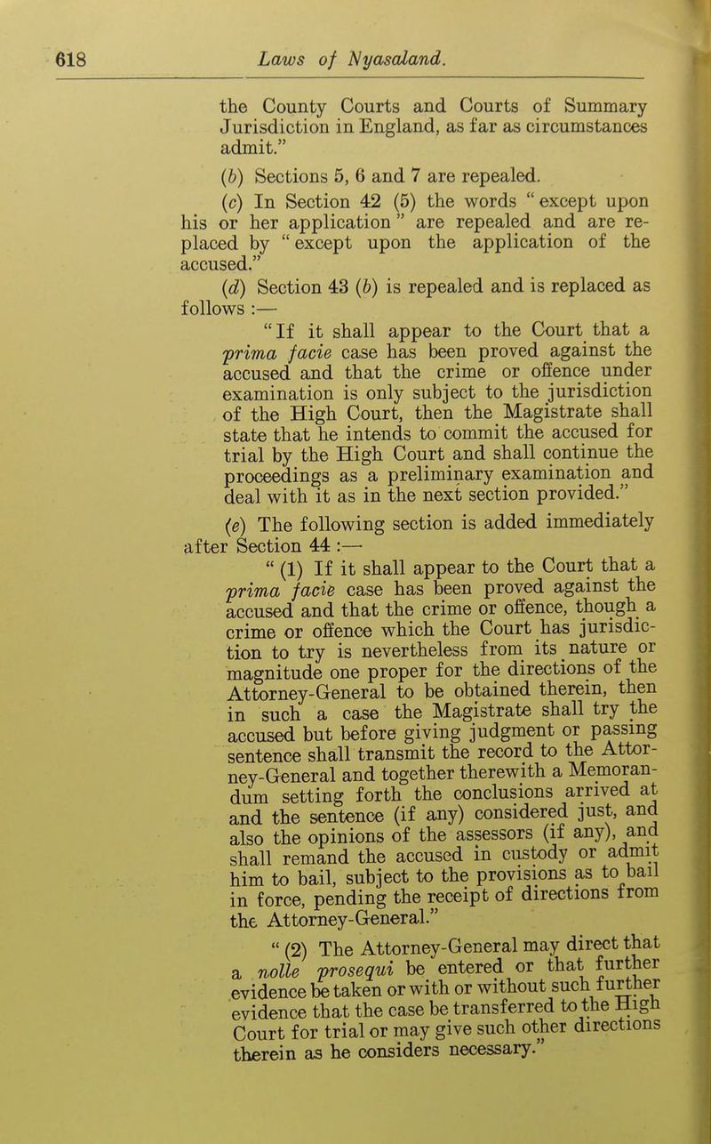 the County Courts and Courts of Summary Jurisdiction in England, as far as circumstances admit. (b) Sections 5, 6 and 7 are repealed. (c) In Section 42 (5) the words except upon his or her application  are repealed and are re- placed by  except upon the application of the accused. (d) Section 43 (b) is repealed and is replaced as follows :—  If it shall appear to the Court that a -prima facie case has been proved against the accused and that the crime or offence under examination is only subject to the jurisdiction of the High Court, then the Magistrate shall state that he intends to commit the accused for trial by the High Court and shall continue the proceedings as a preliminary examination and deal with it as in the next section provided. (e) The following section is added immediately after Section 44 :—  (1) If it shall appear to the Court that a prima faci& case has been proved against the accused and that the crime or offence, though a crime or offence which the Court has jurisdic- tion to try is nevertheless from its nature or magnitude one proper for the directions of the Attorney-General to be obtained therein, then in such a case the Magistrate shall try the accused but before giving judgment or passing sentence shall transmit the record to the Attor- ney-General and together therewith a Memoran- dum setting forth the conclusions arrived at and the sentence (if any) considered just, and also the opinions of the assessors (if any), and shall remand the accused in custody or admit him to bail, subject to the provisions as to bail in force, pending the receipt of directions trom the Attorney-General.  (2) The Attorney-General may direct that a nolle prosequi be entered or that further evidence be taken or with or without such further evidence that the case be transferred to the HigH Court for trial or may give such other directions therein as he considers necessary.