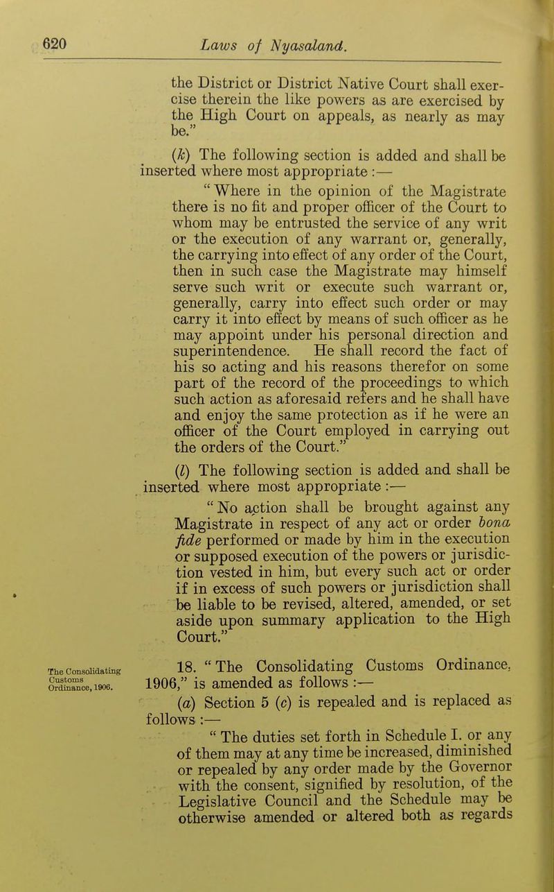 the District or District Native Court shall exer- cise therein the like powers as are exercised by the High Court on appeals, as nearly as may be. (k) The following section is added and shall be inserted where most appropriate :— Where in the opinion of the Magistrate there is no fit and proper officer of the Court to whom may be entrusted the service of any writ or the execution of any warrant or, generally, the carrying into effect of any order of the Court, then in such case the Magistrate may himself serve such writ or execute such warrant or, generally, carry into effect such order or may carry it into effect by means of such officer as he may appoint under his personal direction and superintendence. He shall record the fact of his so acting and his reasons therefor on some part of the record of the proceedings to which such action as aforesaid refers and he shall have and enjoy the same protection as if he were an officer of the Court employed in carrying out the orders of the Court. (l) The following section is added and shall be inserted where most appropriate:— No action shall be brought against any Magistrate in respect of any act or order bona fide performed or made by him in the execution or supposed execution of the powers or jurisdic- tion vested in him, but every such act or order if in excess of such powers or jurisdiction shall be liable to be revised, altered, amended, or set aside upon summary application to the High Court. The consolidating 18. The CousoHdating Customs Ordinance, orace.1906. 1906, Is amended as follows (a) Section 5 (c) is repealed and is replaced as follows :—  The duties set forth in Schedule I. or any of them may at any time be increased, diminished or repealed by any order made by the Governor with the consent, signified by resolution, of the Legislative Council and the Schedule may be otherwise amended or altered both as regards
