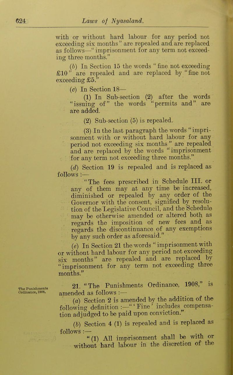 with or without hard labour for any period not exceeding six months  are repealed and are replaced as follows— imprisonment for any term not exceed- ing three months. (b) In Section 15 the words  fine not exceeding £10 are repealed and are replaced by  fine not exceeding £5. (c) In Section 18— (1) In Sub-section (2) after the words issuing of the words permits and are are added. (2) Sub-section (5) is repealed. (3) In the last paragraph the words  impri- sonment with or without hard labour for any period not exceeding six months  are repealed and are replaced by the words imprisonment for any term not exceeding three months. (d) Section 19 is repealed and is replaced as follows :— The fees prescribed in Schedule III. or any of them may at any time be increased, diminished or repealed by any order of the Governor with the consent, signified by resolu- tion of the Legislative Council, and the Schedule may be otherwise amended or altered both as regards the imposition of new fees and as regards the discontinuance of any exemptions by any such order as aforesaid. (e) In Section 21 the words  imprisonment with or without hard labour for any period not exceeding six months are repealed and are replaced by imprisonment for any term not exceeding three months. _ ^ ., 21  The Punishments Ordinance, 1908, is The Punishments Ordinance, 1908. amcndcd as follows :— (a) Section 2 is amended by the addition of the following definition :—'Fine' includes^compensa- tion adjudged to be paid upon conviction. (b) Section 4 (1) is repealed and is replaced as follows :— (1) All imprisonment shall be with or without hard labour in the discretion of the
