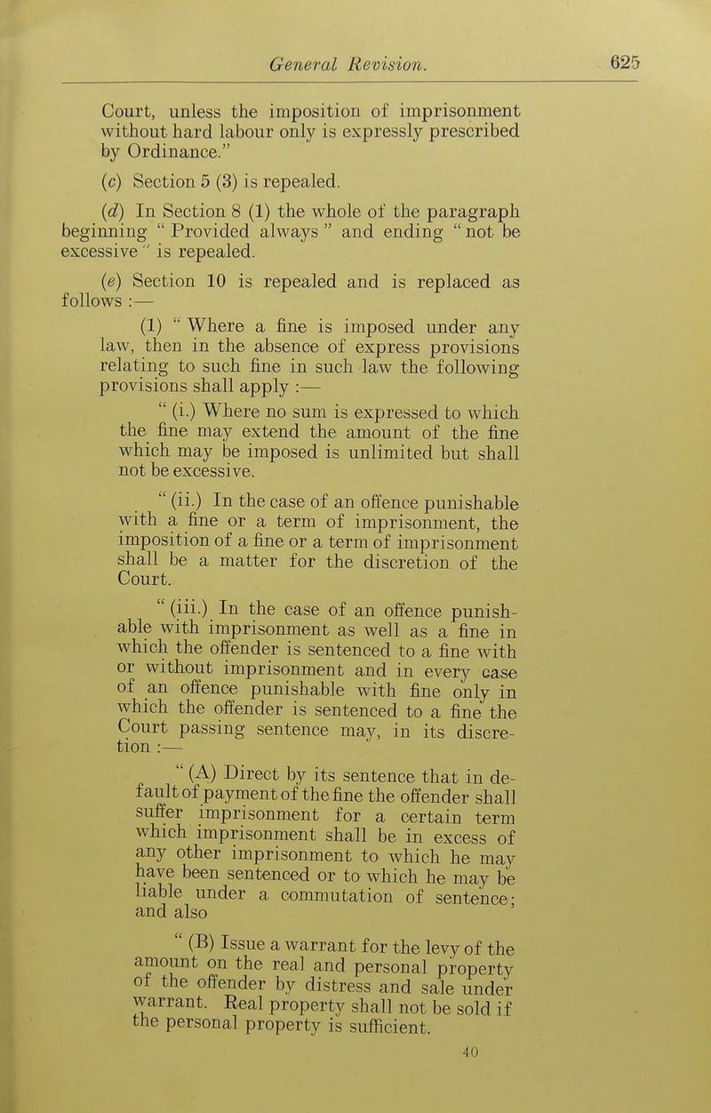 Court, unless the imposition of imprisonment without hard labour only is expressly prescribed by Ordinance. (c) Section 5 (3) is repealed. {d) In Section 8 (1) the whole of the paragraph beginning  Provided always  and ending  not be excessive  is repealed. {e) Section 10 is repealed and is replaced as follows :— (1)  Where a fine is imposed under any law, then in the absence of express provisions relating to such fine in such law the following provisions shall apply :—  (i.) Where no sum is expressed to which the fine may extend the amount of the fine which may be imposed is unlimited but shall not be excessive.  (ii.) In the case of an offence punishable with a fine or a term of imprisonment, the imposition of a fine or a term of imprisonment shall be a matter for the discretion of the Court.  (iii.) In the case of an offence punish- able with imprisonment as well as a fine in which the offender is sentenced to a fine with or without imprisonment and in every case of an offence punishable with fine only in which the offender is sentenced to a fine the Court passing sentence may, in its discre- tion :—  (A) Direct by its sentence that in de- fault of payment of the fine the offender shall suffer imprisonment for a certain term which imprisonment shall be in excess of any other imprisonment to which he may have been sentenced or to which he may be liable under a commutation of sentence- and also '  (B) Issue a warrant for the levy of the amount on the real and personal property ot the offender by distress and sale under warrant. Real property shall not be sold if the personal property is sufficient. 40