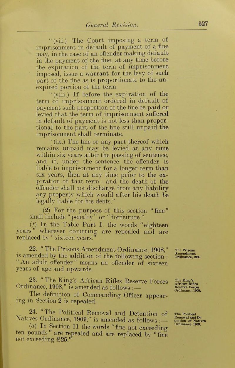  (vii.) The Court imposing a term of imprisonment in default of payment of a fine may, in the case of an offender making default in the payment of the fine, at any time before the exxpiration of the term of imprisonment imposed, issue a warrant for the levy of such part of the fine as is proportionate to the un- expired portion of the term. (viii.) If before the expiration of the term of imprisonment ordered in default of payment such proportion of the fine be paid or levied that the term of imprisonment suffered in default of payment is not less than propor- tional to the part of the fine still unpaid the imprisonment shall terminate.  (ix.) The fine or any part thereof which remains unpaid may be levied at any time within six years after the passing of sentence, and if, under the sentence the offender is liable to imprisonment for a longer term than six years, then at any time prior to the ex- piration of that term : and the death of the offender shall not discharge from any liability any property which would after his death be legally liable for his debts. (2) For the purpose of this section fine shall include penalty or forfeiture. (/) In the Table Part I. the words eighteen years wherever occurring are repealed and are replaced by  sixteen years. 22.  The Prisons Amendment Ordinance, 1908, is amended by the addition of the following section : An adult offender means an offender of sixteen years of age and upwards. 23.  The King's African Eifles Reserve Forces Ordinance, 1908, is amended as follows :— The definition of Commanding Officer appear- ing in Section 2 is repealed. 24. The Political Removal and Detention of Natives Ordinance, 1909, is amended as follows :— (a) In Section 11 the words fine not exceeding ten pounds are repealed and are replaced by fine not exceeding £25. The PrisonB Amendment Ordinance, 1906. The King's African Rifles Reserre Forces Ordinance, 1908. The Political Removal and De- tention of NativeB Ordinance, 1909.