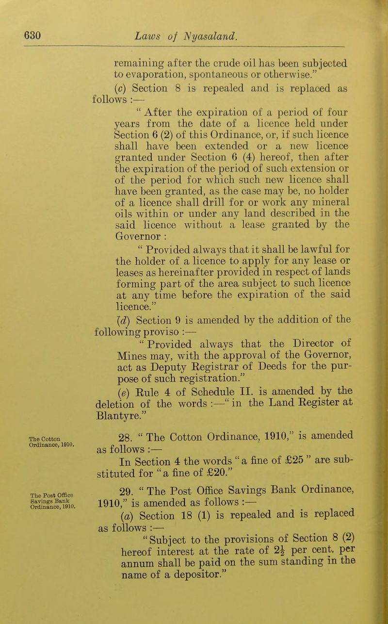 The Cotton Ordinance, 1910. The Post Office Savings Bank Ordinance, 1910. remaining after the crude oil has been subjected to evaporation, spontaneous or otherwise. (c) Section 8 is repealed and is replaced as follows :—  After the expiration of a period of four years from the date of a licence held under Section 6 (2) of this Ordinance, or, if such licence shall have been extended or a new licence granted under Section 6 (4) hereof, then aft^r the expiration of the period of such extension or of the period for which such new licence shall have been granted, as the case may be, no holder of a licence shall drill for or work any mineral oils within or under any land described in the said licence without a lease granted by the Governor :  Provided always that it shall be lawful for the holder of a licence to apply for any lease or leases as hereinafter provided in respect of lands forming part of the area subject to such licence at any time before the expiration of the said licence. {d) Section 9 is amended by the addition of the following proviso:—  Provided always that the Director of Mines may, with the approval of the Governor, act as Deputy Eegistrar of Deeds for the pur- pose of such registration. {e) Eule 4 of Schedule II. is amended hj the deletion of the words :— in the Land Register at Blantyre. 28.  The Cotton Ordinance, 1910, is amended as follows :— In Section 4 the words  a fine of £25  are sub- stituted for  a fine of £20. 29.  The Post Office Savings Bank Ordinance, 1910, is amended as follows :— (a) Section 18 (1) is repealed and is replaced as follows :— Subject to the provisions of Section 8 (2) hereof interest at the rate of 2| per cent, per annum shall be paid on the sum standing in the name of a depositor.