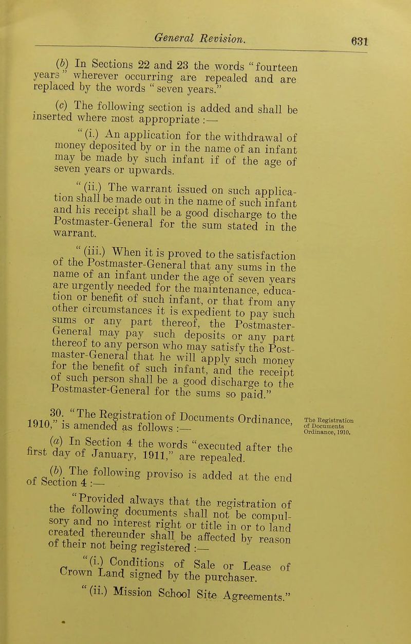{b) In Sections 22 and 23 the words  fourteen years wherever occurring are repealed and are replaced by the words  seven years. (c) The following section is added and shall be inserted where most appropriate :—  (i.) An application for the withdrawal of money deposited by or in the name of an infant may be made by such infant if of the a^e of seven years or upwards. ^- t!Vi\ warrant issued on such applica- tion shall be made out in the name of such infant and his receipt shall be a good discharge to the Postmaster-General for the sum stated in the warrant.  (iii.) When it is proved to the satisfaction ot the Postmaster-General that any sums in the name of an infant under the age of seven years are urgently needed for the maintenance, educa- tion or benefit of such infant, or that from any other circumstances it is expedient to pay such sums or any part thereof, the Postniaster- b-eneral may pay such deposits or any part tHereof to any person who may satisfy the Post- master-General that he will apply such money for the benefit of such infant, and the receipt of such person sha 1 be a good discharge to the Postmaster-General for the sums so pfid. 1 Ql n^'^;-o 5^|istration of Documents Ordinance, The Begistration IS amended as follows • of Documents  • Ordinance, 1010. fi. . In Section 4 the words executed after the first day of January, 1911, are repealed. of sictiol^^-'''^'''^ ^^^^ ^^^^ ^^id ih. P^o^ided always that the registration of the following documents shall not be compul- sory and no interest right or title in or to land created thereunder shall be affected by reason of their not being registered CrSPi ^^n^itions of Sale or Lease of Orown Land signed by the purchaser.  (ii.) Mission School Site Agreements.
