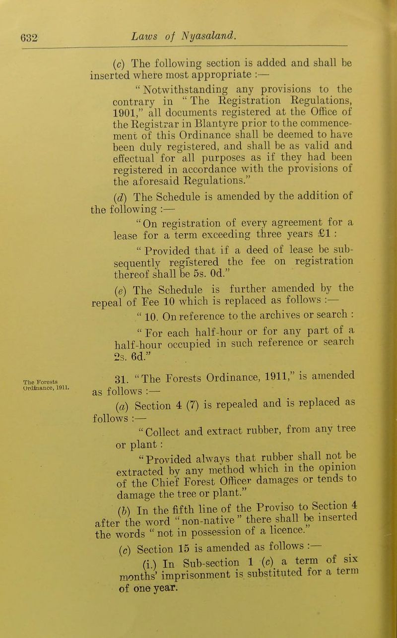 (c) The following section is added and shall be inserted where most appropriate :— Notwithstanding any provisions to the contrary in  The Registration Regulations, 1901, all documents registered at the Office of the Registrar in Blantyre prior to the commence- ment of this Ordinance shall be deemed to have been duly registered, and shall be as valid and effectual for all purposes as if they had been registered in accordance with the provisions of the aforesaid Regulations. (d) The Schedule is amended by the addition of the following :— On registration of every agreement for a lease for a term exceeding three years £1 :  Provided that if a deed of lease be sub- sequently registered the fee on registration thereof shall be 5s. Od. (e) The Schedule is further amended by the repeal of Fee 10 which is replaced as follows :—  10. On reference to the archives or search :  For each half-hour or for any part of a half-hour occupied in such reference or search 2s. 6d. The Forests 31. The Forcsts Ordinance, 1911, is amended ordinance. 1911. f qUoWS I — {a) Section 4 (7) is repealed and is replaced as follows :—  Collect and extract rubber, from any tree or plant: Provided always that rubber shall not be extracted by any method which in the opinion of the Chief Forest Officer damages or tends to damage the tree or plant. (b) In the fifth line of the Proviso to Section 4 after the word  non-native  there shall be inserted the words  not in possession of a licence. (c) Section 15 is amended as follows :— (i) In Sub-section 1 (c) a term of six months' imprisonment is substituted for a term of one year.