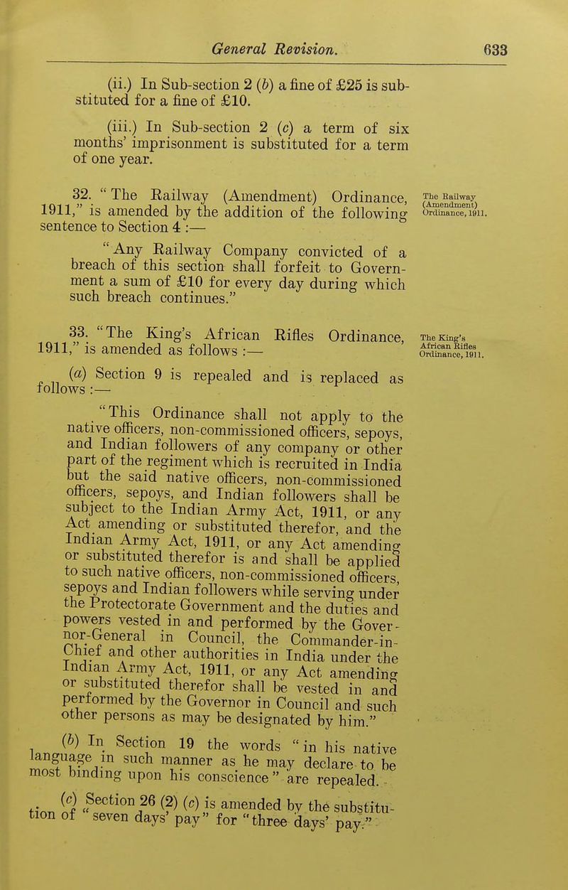 (ii.) In Sub-section 2 (&) a fine of £25 is sub- stituted for a fine of £10. (iii.) In Sub-section 2 (c) a term of six months' imprisonment is substituted for a term of one year. 32.  The Eailway (Amendment) Ordinance, S^enSlm 1911, is amended by the addition of the following ovcl^I%i. sentence to Section 4 :—  Any Eailway Company convicted of a breach of this section shall forfeit to Govern- ment a sum of £10 for every day during which such breach continues. 33. The King's African Eifles Ordinance, The King's 1911, is amended as follows :— onSSi. {a) Section 9 is repealed and is replaced as Tollows :— This Ordinance shall not apply to the native officers, non-commissioned officers, sepoys, and Indian followers of any company or other part of the regiment which is recruited in India but the said native officers, non-commissioned officers, sepoys, and Indian followers shall be subject to the Indian Army Act, 1911, or any Act amending or substituted therefor, and the Indian Army Act, 1911, or any Act amending or substituted therefor is and shall be applied to such native officers, non-commissioned officers sepoys and Indian followers while serving under the Protectorate Government and the duties and powers vested in and performed by the Gover- nor-General in Council, the Commander-in- bhiet and other authorities in India under the Indian Army Act, 1911, or any Act amending or substitiited therefor shall be vested in and performed by the Governor in Council and such other persons as may be designated by him. {h) In Section 19 the words  in his native ^ncf K^^^' '^^ T.^^^^ declare to be most binding upon his conscience are repealed. tin. if 26 (2) (.) is amended by the substitu- tion of seven days' pay for three days' pay/'