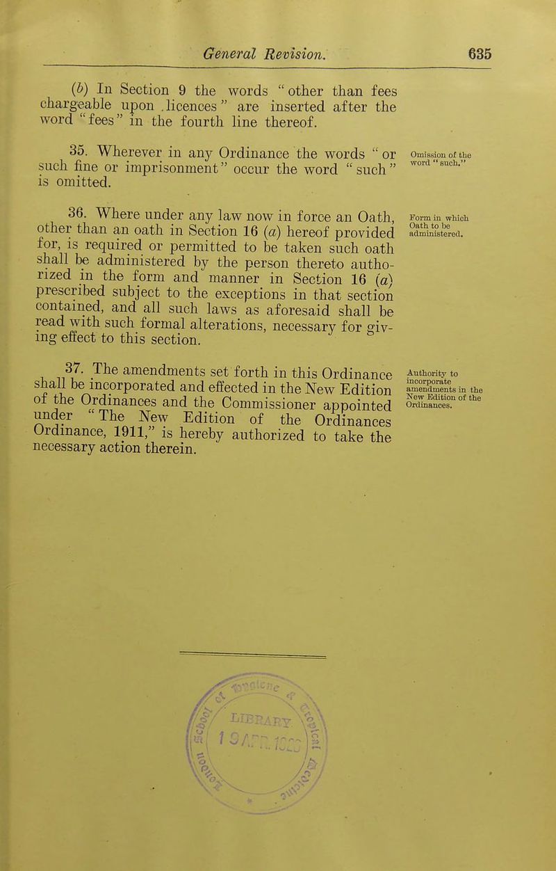 (b) 111 Section 9 the words other than fees chargeable upon .licences are inserted after the word fees in the fourth line thereof. 35. Wherever in any Ordinance the words  or Omission of the such fine or imprisonment occur the word such is omitted. 36. Where under any law now in force an Oath, other than an oath in Section 16 (a) hereof provided for IS required or permitted to be taken such oath shall be administered by the person thereto autho- rized m the form and manner in Section 16 («^ prescribed subject to the exceptions in that section contained, and all such laws as aforesaid shall be read with such formal alterations, necessary for liv- ing effect to this section. 37. The amendments set forth in this Ordinance A'Jthority to shall be incorporated and effected in the New Edition amendments in the of the Ordinances and the Commissioner appointed oXa^'r°'*'^ under  The New Edition of the Ordinances Ordinance, 1911, is hereby authorized to take the necessary action therein. Form in which Oath to be administered.