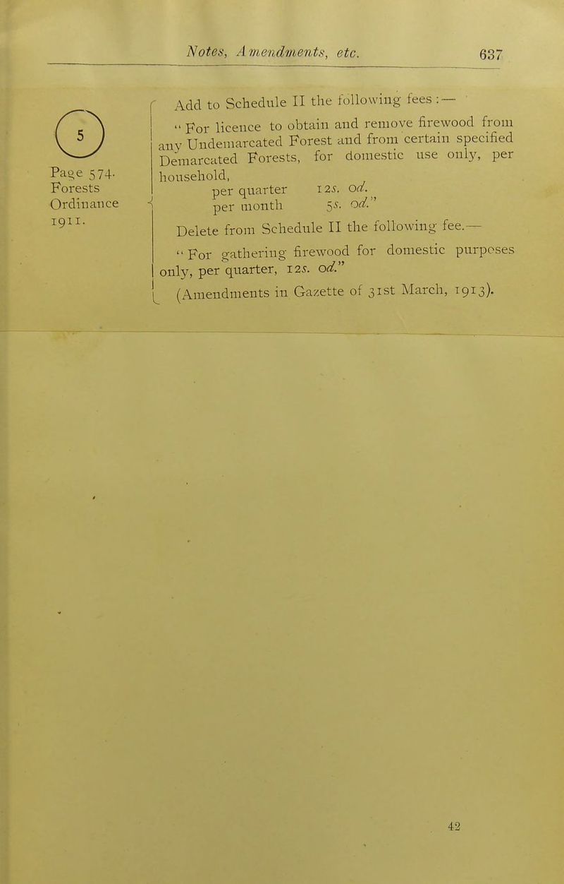 Page 574. Forests Ordinance 1911. Add to Schedule II the following fees :— '  For licence to obtain and remove firewood from any Undemarcated Forest and from certain specified Demarcated Forests, for domestic use only, per household, per quarter 12^. od. ^ per month 5^f. od.'' Delete from Schedule II the following fee.— For gathering firewood for domestic purposes only, per quarter, 125. o^. (Amendments in Gazette of 31st March, 1913). 42