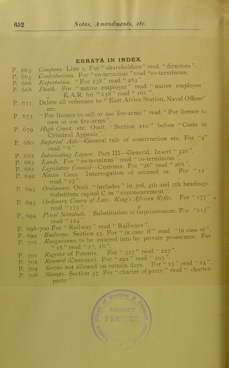 ERRATA IN INDEX. P 663 Co,./>any. Line 5. For shareholders read  directors P 66 s CoJrM/ous. For  co-termiiius read co-terniuious. P 666 Exportation.  For 23B read  2S3 1 ■ P 668 dLu. For native employer read native employee K \ R for  158  read 161 . p Delete all reference to East Africa Station, Naval Officer ptc P. 67^,  For licence to sell or use fire-arms  read  For licence t- own or use fire-arms. „ , r - r^cfc ^r. P. 679 High Court, etc. Omit Section 210 before Costs m Criminal Appeals. . . P. 680 hnperial Acts-General rule of construction etc. For 4 p 682 IJolfat^n^ Lzpcor. V^rt Ill-General. Insert P. 68' LanJs, Vor  co-terminus read  ----^ P 68' Z..m/a^.-z^. C..../7--Custom.s. For 26 read ^68 • R 692 JVam>e Cases. Interrogation of accused m. l<o^ 12 P 693 aXil' Omit  includes  in 3rd, 4th and 5th headings. ■ ^ Substitute capital C in commencement .^^ R 69^. Ordznary Course o/Lazu. Kzng\^A/rmm7?z/f^^^^ For m ■ R.694 Fell/Serlttlde. Substitution of imprisonment. For 115 read  114 R 698-700 For Railway i^ad^^Ra^^^^^^^^ in case oi . P. 699 Railways. Section 45- For m case 11 re P R -01 Reeog/izaneeXohe entered mto by private prosecutor, i^or 18 read 17. iH • „ , P 701 /?^..^^/.r of Patents. For  32? reacl 227 • p. 02 Reward (Customs). For  292 ' read 203^ ■ „ P 704 5.rz;e^^notallowedoncertaindays. For 15 reaa^^ 4^^^ P. 5^«;;^A^. Section 37. For charter of party read charter party